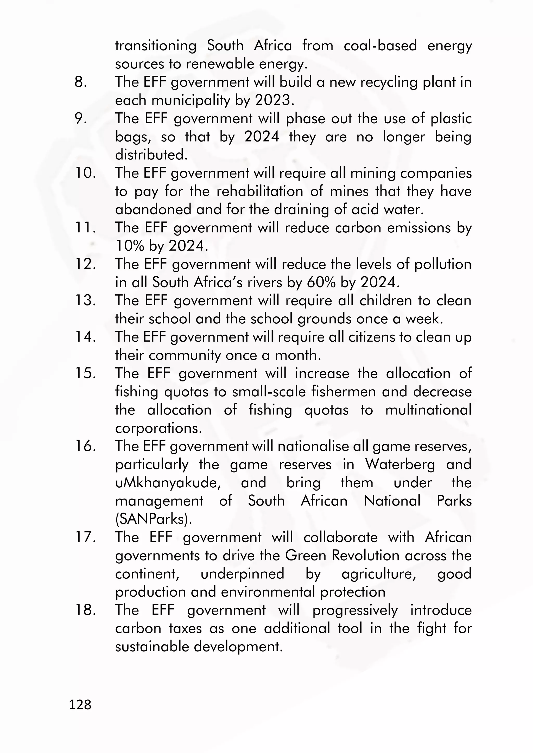 128
transitioning South Africa from coal-based energy
sources to renewable energy.
8. The EFF government will build a new recycling plant in
each municipality by 2023.
9. The EFF government will phase out the use of plastic
bags, so that by 2024 they are no longer being
distributed.
10. The EFF government will require all mining companies
to pay for the rehabilitation of mines that they have
abandoned and for the draining of acid water.
11. The EFF government will reduce carbon emissions by
10% by 2024.
12. The EFF government will reduce the levels of pollution
in all South Africa’s rivers by 60% by 2024.
13. The EFF government will require all children to clean
their school and the school grounds once a week.
14. The EFF government will require all citizens to clean up
their community once a month.
15. The EFF government will increase the allocation of
fishing quotas to small-scale fishermen and decrease
the allocation of fishing quotas to multinational
corporations.
16. The EFF government will nationalise all game reserves,
particularly the game reserves in Waterberg and
uMkhanyakude, and bring them under the
management of South African National Parks
(SANParks).
17. The EFF government will collaborate with African
governments to drive the Green Revolution across the
continent, underpinned by agriculture, good
production and environmental protection
18. The EFF government will progressively introduce
carbon taxes as one additional tool in the fight for
sustainable development.
 