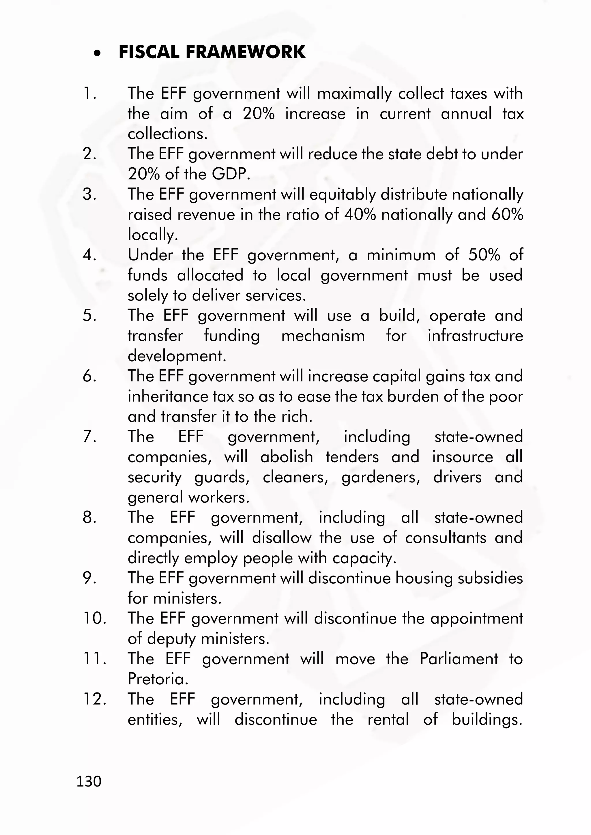 130
 FISCAL FRAMEWORK
1. The EFF government will maximally collect taxes with
the aim of a 20% increase in current annual tax
collections.
2. The EFF government will reduce the state debt to under
20% of the GDP.
3. The EFF government will equitably distribute nationally
raised revenue in the ratio of 40% nationally and 60%
locally.
4. Under the EFF government, a minimum of 50% of
funds allocated to local government must be used
solely to deliver services.
5. The EFF government will use a build, operate and
transfer funding mechanism for infrastructure
development.
6. The EFF government will increase capital gains tax and
inheritance tax so as to ease the tax burden of the poor
and transfer it to the rich.
7. The EFF government, including state-owned
companies, will abolish tenders and insource all
security guards, cleaners, gardeners, drivers and
general workers.
8. The EFF government, including all state-owned
companies, will disallow the use of consultants and
directly employ people with capacity.
9. The EFF government will discontinue housing subsidies
for ministers.
10. The EFF government will discontinue the appointment
of deputy ministers.
11. The EFF government will move the Parliament to
Pretoria.
12. The EFF government, including all state-owned
entities, will discontinue the rental of buildings.
 