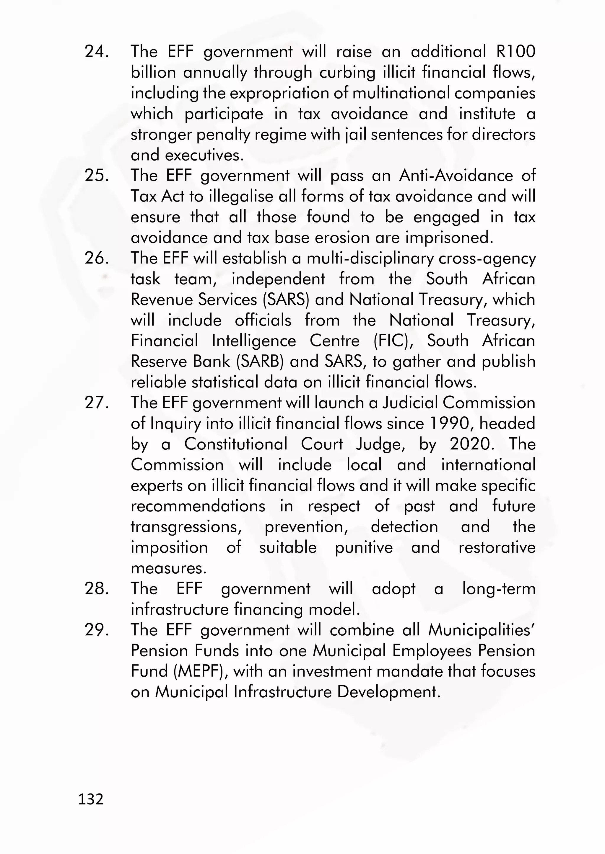 132
24. The EFF government will raise an additional R100
billion annually through curbing illicit financial flows,
including the expropriation of multinational companies
which participate in tax avoidance and institute a
stronger penalty regime with jail sentences for directors
and executives.
25. The EFF government will pass an Anti-Avoidance of
Tax Act to illegalise all forms of tax avoidance and will
ensure that all those found to be engaged in tax
avoidance and tax base erosion are imprisoned.
26. The EFF will establish a multi-disciplinary cross-agency
task team, independent from the South African
Revenue Services (SARS) and National Treasury, which
will include officials from the National Treasury,
Financial Intelligence Centre (FIC), South African
Reserve Bank (SARB) and SARS, to gather and publish
reliable statistical data on illicit financial flows.
27. The EFF government will launch a Judicial Commission
of Inquiry into illicit financial flows since 1990, headed
by a Constitutional Court Judge, by 2020. The
Commission will include local and international
experts on illicit financial flows and it will make specific
recommendations in respect of past and future
transgressions, prevention, detection and the
imposition of suitable punitive and restorative
measures.
28. The EFF government will adopt a long-term
infrastructure financing model.
29. The EFF government will combine all Municipalities’
Pension Funds into one Municipal Employees Pension
Fund (MEPF), with an investment mandate that focuses
on Municipal Infrastructure Development.
 