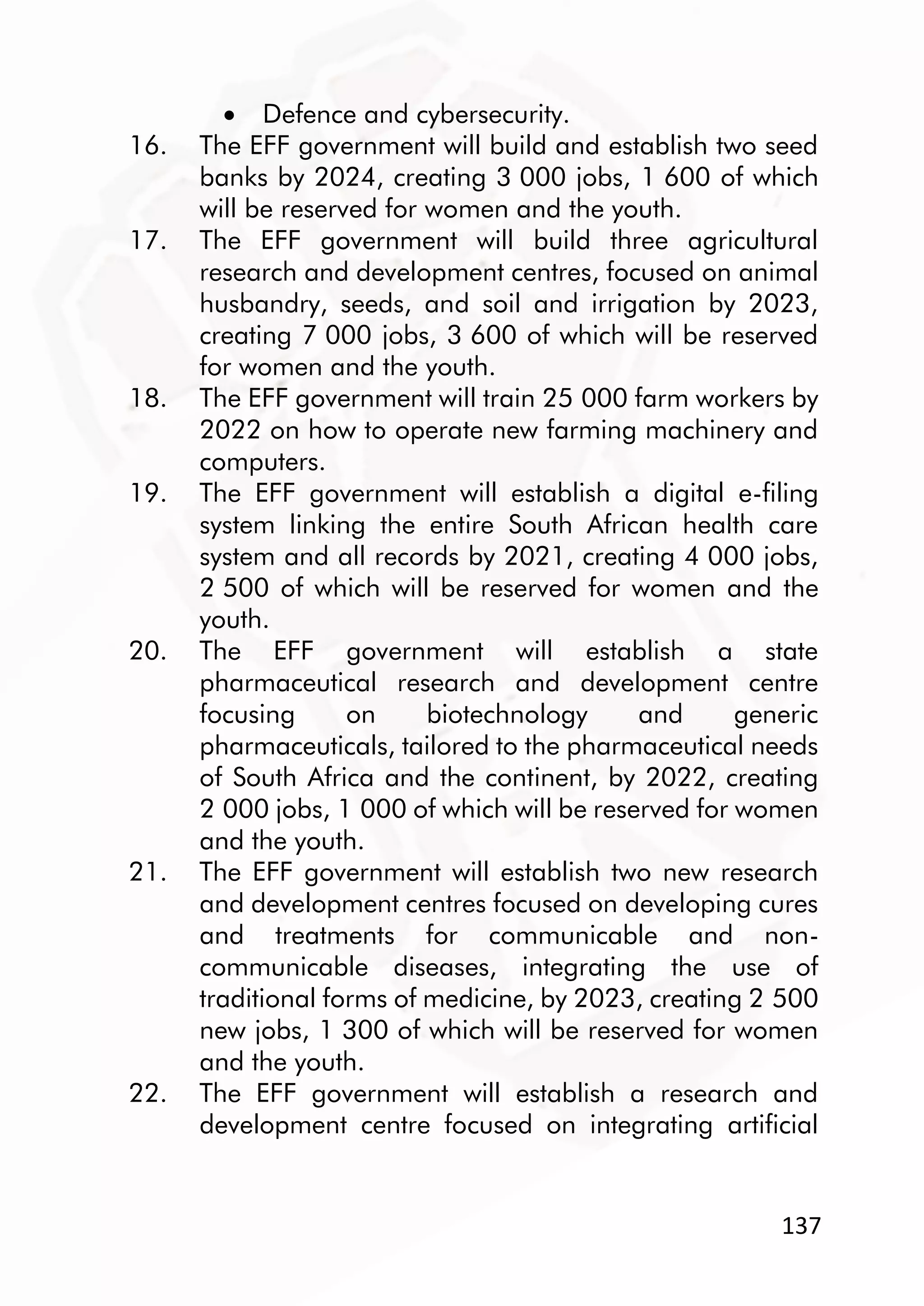137
 Defence and cybersecurity.
16. The EFF government will build and establish two seed
banks by 2024, creating 3 000 jobs, 1 600 of which
will be reserved for women and the youth.
17. The EFF government will build three agricultural
research and development centres, focused on animal
husbandry, seeds, and soil and irrigation by 2023,
creating 7 000 jobs, 3 600 of which will be reserved
for women and the youth.
18. The EFF government will train 25 000 farm workers by
2022 on how to operate new farming machinery and
computers.
19. The EFF government will establish a digital e-filing
system linking the entire South African health care
system and all records by 2021, creating 4 000 jobs,
2 500 of which will be reserved for women and the
youth.
20. The EFF government will establish a state
pharmaceutical research and development centre
focusing on biotechnology and generic
pharmaceuticals, tailored to the pharmaceutical needs
of South Africa and the continent, by 2022, creating
2 000 jobs, 1 000 of which will be reserved for women
and the youth.
21. The EFF government will establish two new research
and development centres focused on developing cures
and treatments for communicable and non-
communicable diseases, integrating the use of
traditional forms of medicine, by 2023, creating 2 500
new jobs, 1 300 of which will be reserved for women
and the youth.
22. The EFF government will establish a research and
development centre focused on integrating artificial
 