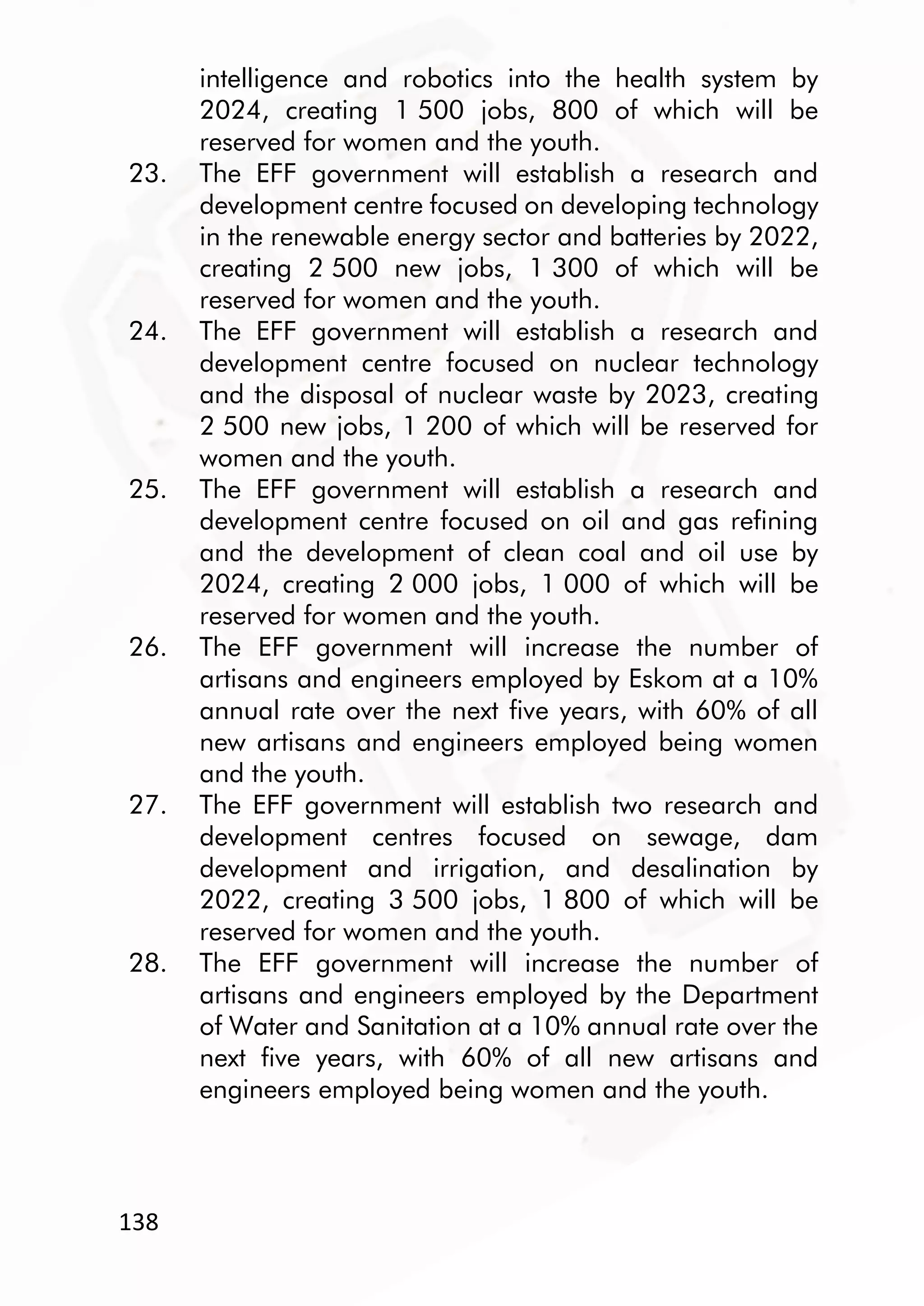 138
intelligence and robotics into the health system by
2024, creating 1 500 jobs, 800 of which will be
reserved for women and the youth.
23. The EFF government will establish a research and
development centre focused on developing technology
in the renewable energy sector and batteries by 2022,
creating 2 500 new jobs, 1 300 of which will be
reserved for women and the youth.
24. The EFF government will establish a research and
development centre focused on nuclear technology
and the disposal of nuclear waste by 2023, creating
2 500 new jobs, 1 200 of which will be reserved for
women and the youth.
25. The EFF government will establish a research and
development centre focused on oil and gas refining
and the development of clean coal and oil use by
2024, creating 2 000 jobs, 1 000 of which will be
reserved for women and the youth.
26. The EFF government will increase the number of
artisans and engineers employed by Eskom at a 10%
annual rate over the next five years, with 60% of all
new artisans and engineers employed being women
and the youth.
27. The EFF government will establish two research and
development centres focused on sewage, dam
development and irrigation, and desalination by
2022, creating 3 500 jobs, 1 800 of which will be
reserved for women and the youth.
28. The EFF government will increase the number of
artisans and engineers employed by the Department
of Water and Sanitation at a 10% annual rate over the
next five years, with 60% of all new artisans and
engineers employed being women and the youth.
 