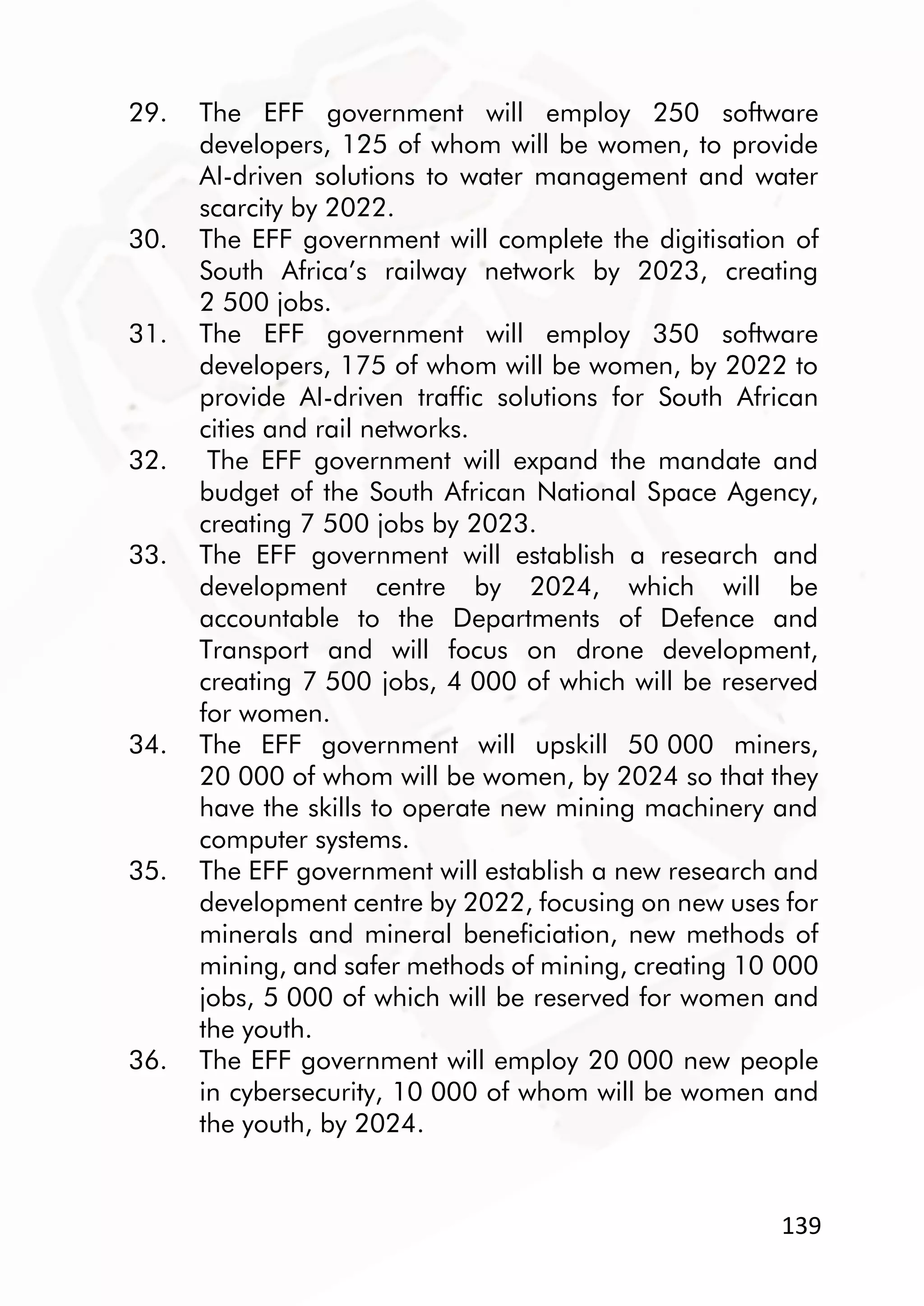 139
29. The EFF government will employ 250 software
developers, 125 of whom will be women, to provide
AI-driven solutions to water management and water
scarcity by 2022.
30. The EFF government will complete the digitisation of
South Africa’s railway network by 2023, creating
2 500 jobs.
31. The EFF government will employ 350 software
developers, 175 of whom will be women, by 2022 to
provide AI-driven traffic solutions for South African
cities and rail networks.
32. The EFF government will expand the mandate and
budget of the South African National Space Agency,
creating 7 500 jobs by 2023.
33. The EFF government will establish a research and
development centre by 2024, which will be
accountable to the Departments of Defence and
Transport and will focus on drone development,
creating 7 500 jobs, 4 000 of which will be reserved
for women.
34. The EFF government will upskill 50 000 miners,
20 000 of whom will be women, by 2024 so that they
have the skills to operate new mining machinery and
computer systems.
35. The EFF government will establish a new research and
development centre by 2022, focusing on new uses for
minerals and mineral beneficiation, new methods of
mining, and safer methods of mining, creating 10 000
jobs, 5 000 of which will be reserved for women and
the youth.
36. The EFF government will employ 20 000 new people
in cybersecurity, 10 000 of whom will be women and
the youth, by 2024.
 