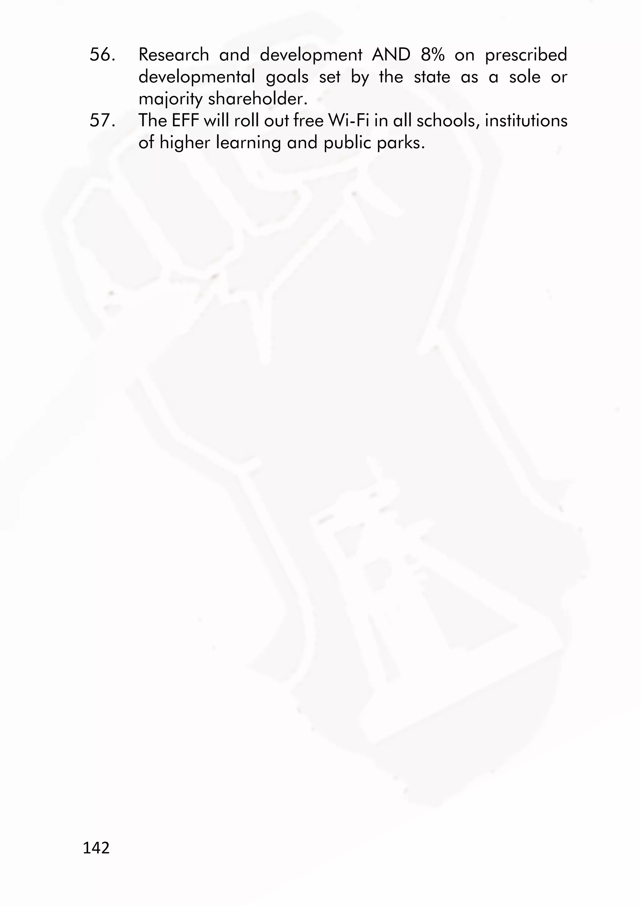 142
56. Research and development AND 8% on prescribed
developmental goals set by the state as a sole or
majority shareholder.
57. The EFF will roll out free Wi-Fi in all schools, institutions
of higher learning and public parks.
 