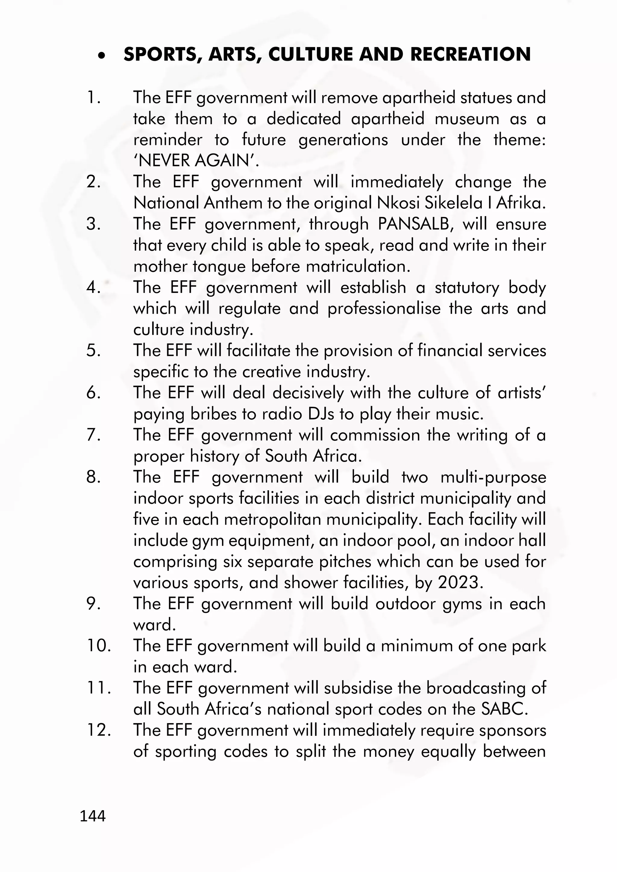 144
 SPORTS, ARTS, CULTURE AND RECREATION
1. The EFF government will remove apartheid statues and
take them to a dedicated apartheid museum as a
reminder to future generations under the theme:
‘NEVER AGAIN’.
2. The EFF government will immediately change the
National Anthem to the original Nkosi Sikelela I Afrika.
3. The EFF government, through PANSALB, will ensure
that every child is able to speak, read and write in their
mother tongue before matriculation.
4. The EFF government will establish a statutory body
which will regulate and professionalise the arts and
culture industry.
5. The EFF will facilitate the provision of financial services
specific to the creative industry.
6. The EFF will deal decisively with the culture of artists’
paying bribes to radio DJs to play their music.
7. The EFF government will commission the writing of a
proper history of South Africa.
8. The EFF government will build two multi-purpose
indoor sports facilities in each district municipality and
five in each metropolitan municipality. Each facility will
include gym equipment, an indoor pool, an indoor hall
comprising six separate pitches which can be used for
various sports, and shower facilities, by 2023.
9. The EFF government will build outdoor gyms in each
ward.
10. The EFF government will build a minimum of one park
in each ward.
11. The EFF government will subsidise the broadcasting of
all South Africa’s national sport codes on the SABC.
12. The EFF government will immediately require sponsors
of sporting codes to split the money equally between
 