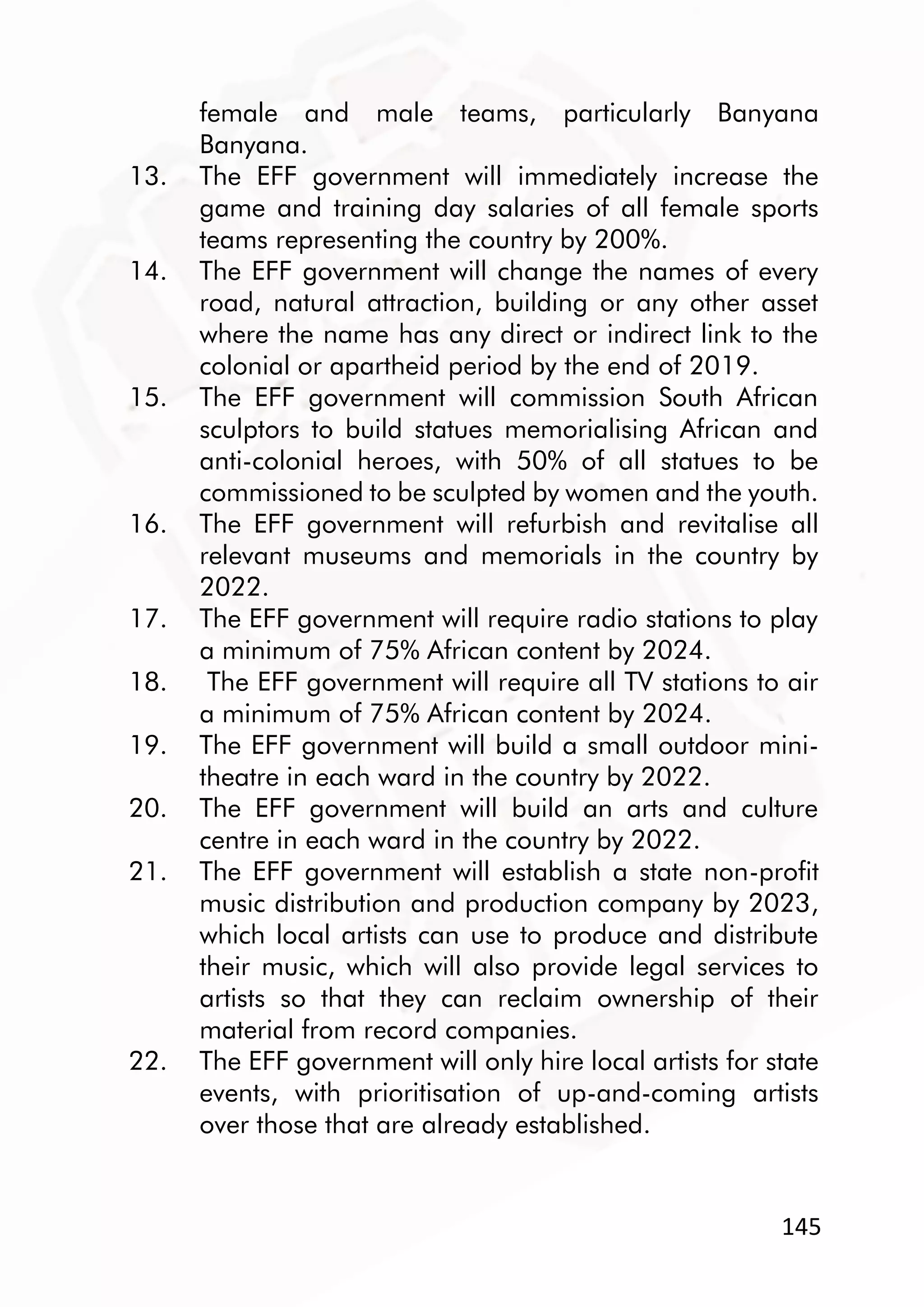 145
female and male teams, particularly Banyana
Banyana.
13. The EFF government will immediately increase the
game and training day salaries of all female sports
teams representing the country by 200%.
14. The EFF government will change the names of every
road, natural attraction, building or any other asset
where the name has any direct or indirect link to the
colonial or apartheid period by the end of 2019.
15. The EFF government will commission South African
sculptors to build statues memorialising African and
anti-colonial heroes, with 50% of all statues to be
commissioned to be sculpted by women and the youth.
16. The EFF government will refurbish and revitalise all
relevant museums and memorials in the country by
2022.
17. The EFF government will require radio stations to play
a minimum of 75% African content by 2024.
18. The EFF government will require all TV stations to air
a minimum of 75% African content by 2024.
19. The EFF government will build a small outdoor mini-
theatre in each ward in the country by 2022.
20. The EFF government will build an arts and culture
centre in each ward in the country by 2022.
21. The EFF government will establish a state non-profit
music distribution and production company by 2023,
which local artists can use to produce and distribute
their music, which will also provide legal services to
artists so that they can reclaim ownership of their
material from record companies.
22. The EFF government will only hire local artists for state
events, with prioritisation of up-and-coming artists
over those that are already established.
 