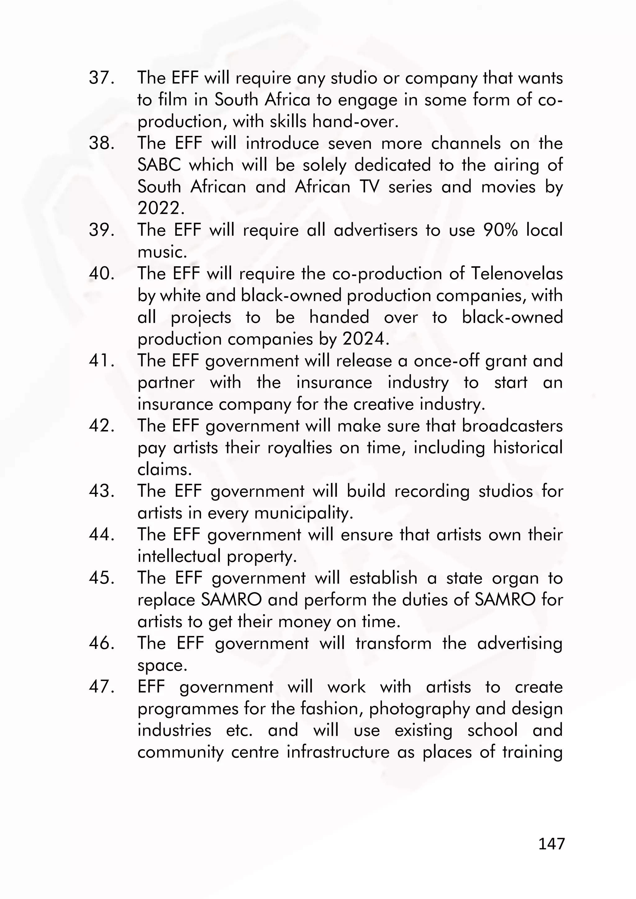 147
37. The EFF will require any studio or company that wants
to film in South Africa to engage in some form of co-
production, with skills hand-over.
38. The EFF will introduce seven more channels on the
SABC which will be solely dedicated to the airing of
South African and African TV series and movies by
2022.
39. The EFF will require all advertisers to use 90% local
music.
40. The EFF will require the co-production of Telenovelas
by white and black-owned production companies, with
all projects to be handed over to black-owned
production companies by 2024.
41. The EFF government will release a once-off grant and
partner with the insurance industry to start an
insurance company for the creative industry.
42. The EFF government will make sure that broadcasters
pay artists their royalties on time, including historical
claims.
43. The EFF government will build recording studios for
artists in every municipality.
44. The EFF government will ensure that artists own their
intellectual property.
45. The EFF government will establish a state organ to
replace SAMRO and perform the duties of SAMRO for
artists to get their money on time.
46. The EFF government will transform the advertising
space.
47. EFF government will work with artists to create
programmes for the fashion, photography and design
industries etc. and will use existing school and
community centre infrastructure as places of training
 