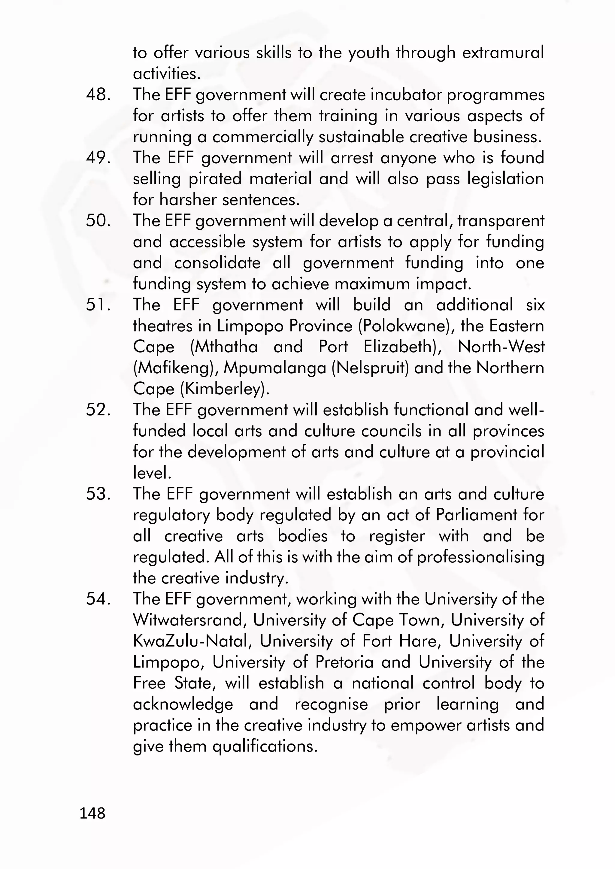 148
to offer various skills to the youth through extramural
activities.
48. The EFF government will create incubator programmes
for artists to offer them training in various aspects of
running a commercially sustainable creative business.
49. The EFF government will arrest anyone who is found
selling pirated material and will also pass legislation
for harsher sentences.
50. The EFF government will develop a central, transparent
and accessible system for artists to apply for funding
and consolidate all government funding into one
funding system to achieve maximum impact.
51. The EFF government will build an additional six
theatres in Limpopo Province (Polokwane), the Eastern
Cape (Mthatha and Port Elizabeth), North-West
(Mafikeng), Mpumalanga (Nelspruit) and the Northern
Cape (Kimberley).
52. The EFF government will establish functional and well-
funded local arts and culture councils in all provinces
for the development of arts and culture at a provincial
level.
53. The EFF government will establish an arts and culture
regulatory body regulated by an act of Parliament for
all creative arts bodies to register with and be
regulated. All of this is with the aim of professionalising
the creative industry.
54. The EFF government, working with the University of the
Witwatersrand, University of Cape Town, University of
KwaZulu-Natal, University of Fort Hare, University of
Limpopo, University of Pretoria and University of the
Free State, will establish a national control body to
acknowledge and recognise prior learning and
practice in the creative industry to empower artists and
give them qualifications.
 