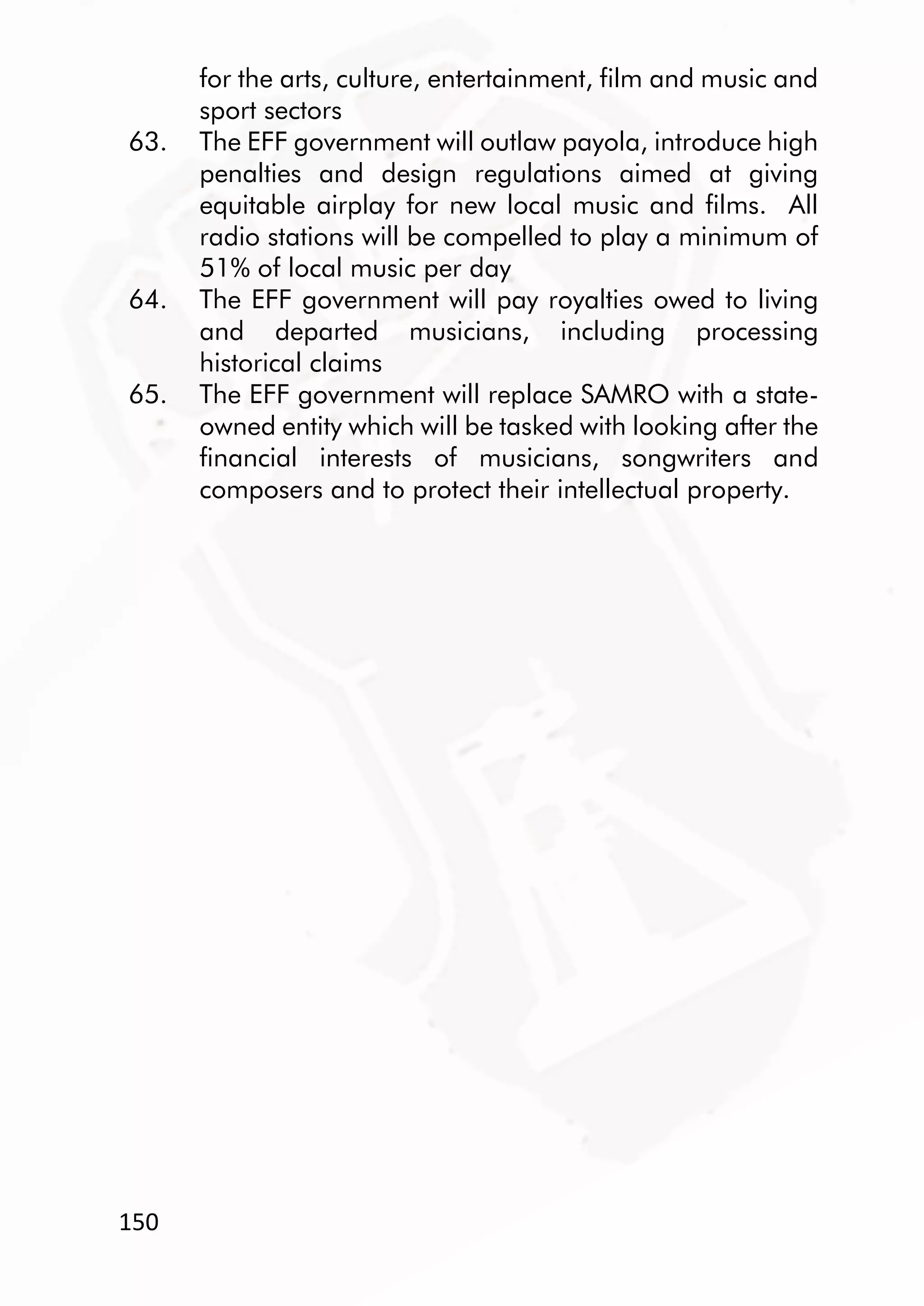 150
for the arts, culture, entertainment, film and music and
sport sectors
63. The EFF government will outlaw payola, introduce high
penalties and design regulations aimed at giving
equitable airplay for new local music and films. All
radio stations will be compelled to play a minimum of
51% of local music per day
64. The EFF government will pay royalties owed to living
and departed musicians, including processing
historical claims
65. The EFF government will replace SAMRO with a state-
owned entity which will be tasked with looking after the
financial interests of musicians, songwriters and
composers and to protect their intellectual property.
 