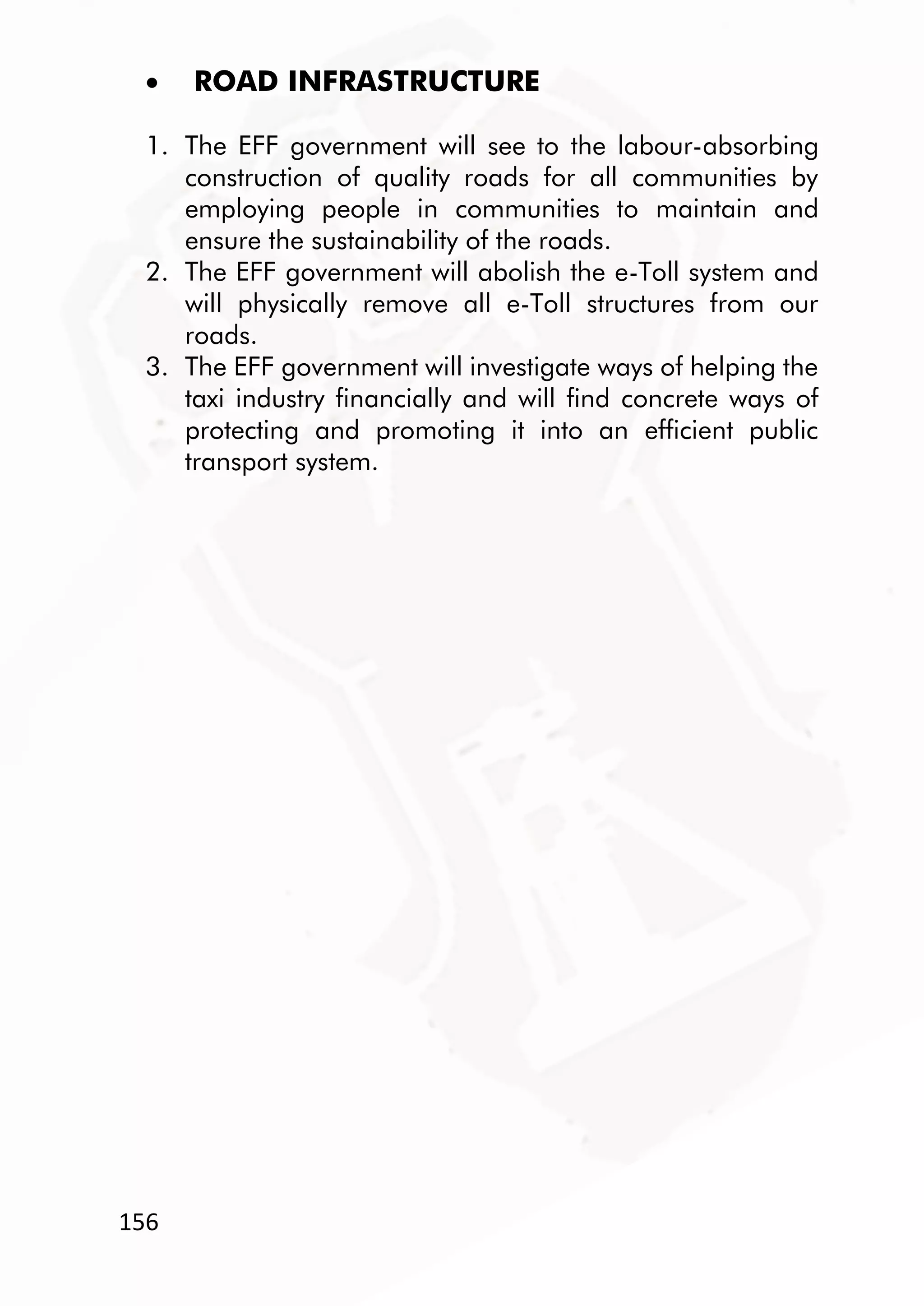 156
 ROAD INFRASTRUCTURE
1. The EFF government will see to the labour-absorbing
construction of quality roads for all communities by
employing people in communities to maintain and
ensure the sustainability of the roads.
2. The EFF government will abolish the e-Toll system and
will physically remove all e-Toll structures from our
roads.
3. The EFF government will investigate ways of helping the
taxi industry financially and will find concrete ways of
protecting and promoting it into an efficient public
transport system.
 