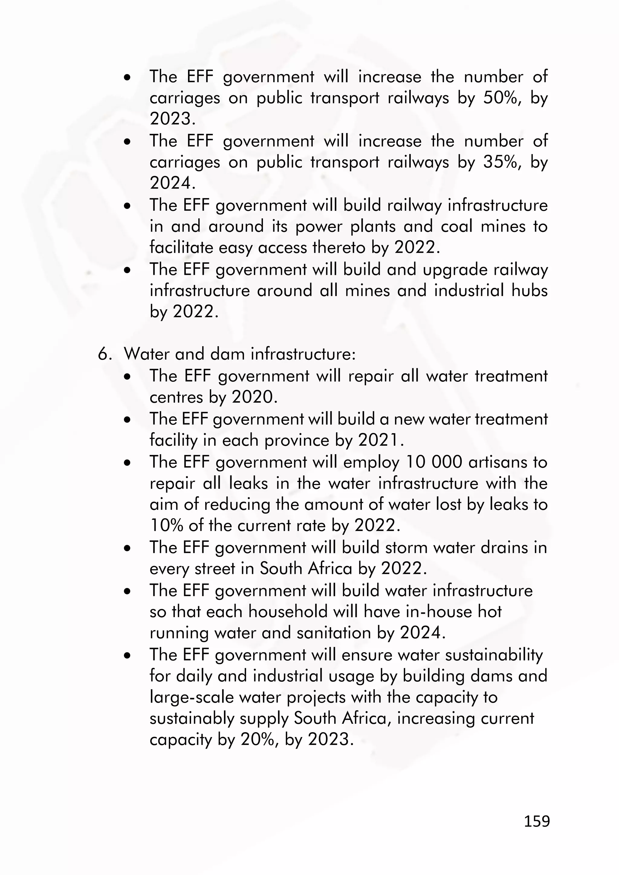 159
 The EFF government will increase the number of
carriages on public transport railways by 50%, by
2023.
 The EFF government will increase the number of
carriages on public transport railways by 35%, by
2024.
 The EFF government will build railway infrastructure
in and around its power plants and coal mines to
facilitate easy access thereto by 2022.
 The EFF government will build and upgrade railway
infrastructure around all mines and industrial hubs
by 2022.
6. Water and dam infrastructure:
 The EFF government will repair all water treatment
centres by 2020.
 The EFF government will build a new water treatment
facility in each province by 2021.
 The EFF government will employ 10 000 artisans to
repair all leaks in the water infrastructure with the
aim of reducing the amount of water lost by leaks to
10% of the current rate by 2022.
 The EFF government will build storm water drains in
every street in South Africa by 2022.
 The EFF government will build water infrastructure
so that each household will have in-house hot
running water and sanitation by 2024.
 The EFF government will ensure water sustainability
for daily and industrial usage by building dams and
large-scale water projects with the capacity to
sustainably supply South Africa, increasing current
capacity by 20%, by 2023.
 
