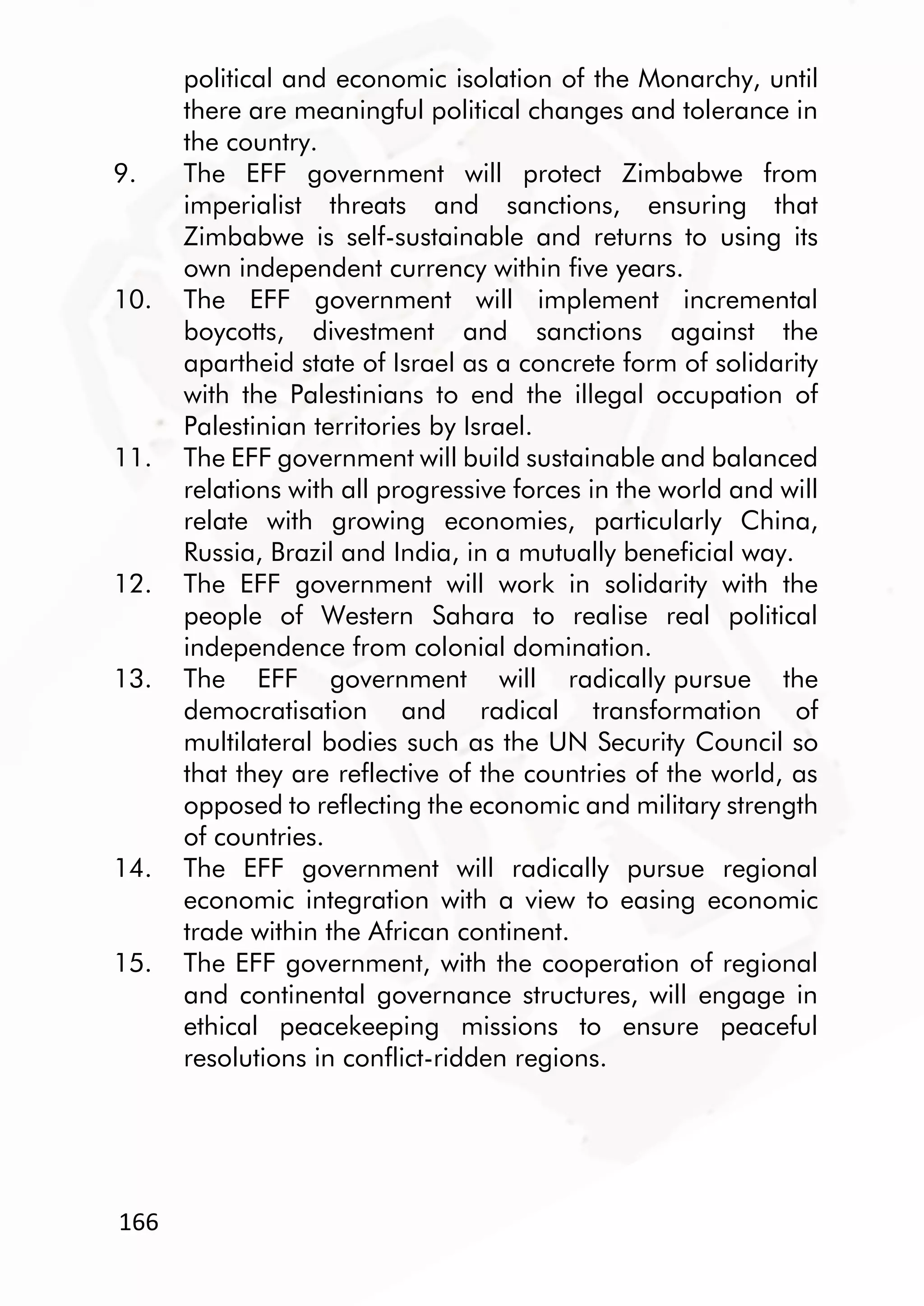 166
political and economic isolation of the Monarchy, until
there are meaningful political changes and tolerance in
the country.
9. The EFF government will protect Zimbabwe from
imperialist threats and sanctions, ensuring that
Zimbabwe is self-sustainable and returns to using its
own independent currency within five years.
10. The EFF government will implement incremental
boycotts, divestment and sanctions against the
apartheid state of Israel as a concrete form of solidarity
with the Palestinians to end the illegal occupation of
Palestinian territories by Israel.
11. The EFF government will build sustainable and balanced
relations with all progressive forces in the world and will
relate with growing economies, particularly China,
Russia, Brazil and India, in a mutually beneficial way.
12. The EFF government will work in solidarity with the
people of Western Sahara to realise real political
independence from colonial domination.
13. The EFF government will radically pursue the
democratisation and radical transformation of
multilateral bodies such as the UN Security Council so
that they are reflective of the countries of the world, as
opposed to reflecting the economic and military strength
of countries.
14. The EFF government will radically pursue regional
economic integration with a view to easing economic
trade within the African continent.
15. The EFF government, with the cooperation of regional
and continental governance structures, will engage in
ethical peacekeeping missions to ensure peaceful
resolutions in conflict-ridden regions.
 
