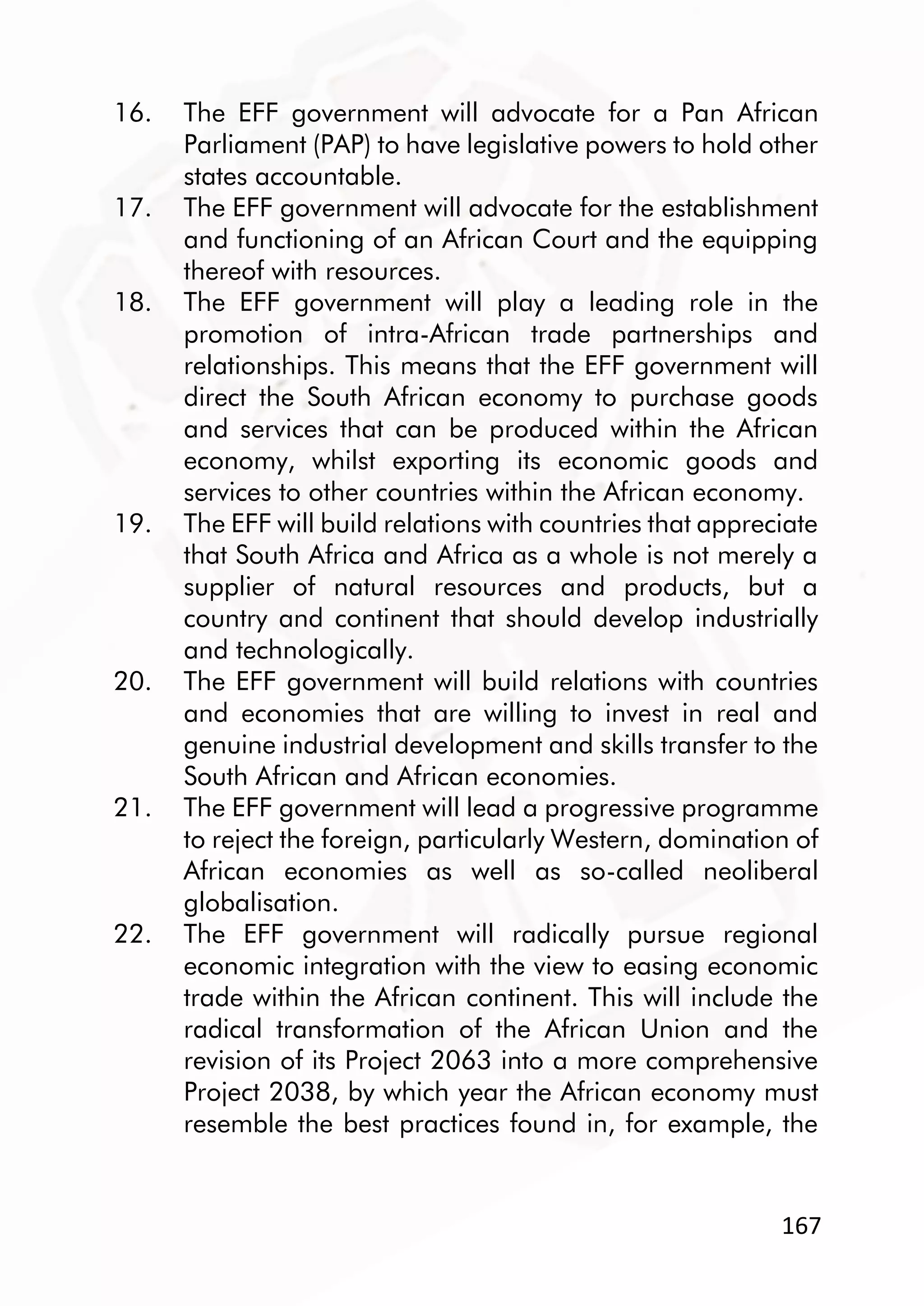 167
16. The EFF government will advocate for a Pan African
Parliament (PAP) to have legislative powers to hold other
states accountable.
17. The EFF government will advocate for the establishment
and functioning of an African Court and the equipping
thereof with resources.
18. The EFF government will play a leading role in the
promotion of intra-African trade partnerships and
relationships. This means that the EFF government will
direct the South African economy to purchase goods
and services that can be produced within the African
economy, whilst exporting its economic goods and
services to other countries within the African economy.
19. The EFF will build relations with countries that appreciate
that South Africa and Africa as a whole is not merely a
supplier of natural resources and products, but a
country and continent that should develop industrially
and technologically.
20. The EFF government will build relations with countries
and economies that are willing to invest in real and
genuine industrial development and skills transfer to the
South African and African economies.
21. The EFF government will lead a progressive programme
to reject the foreign, particularly Western, domination of
African economies as well as so-called neoliberal
globalisation.
22. The EFF government will radically pursue regional
economic integration with the view to easing economic
trade within the African continent. This will include the
radical transformation of the African Union and the
revision of its Project 2063 into a more comprehensive
Project 2038, by which year the African economy must
resemble the best practices found in, for example, the
 
