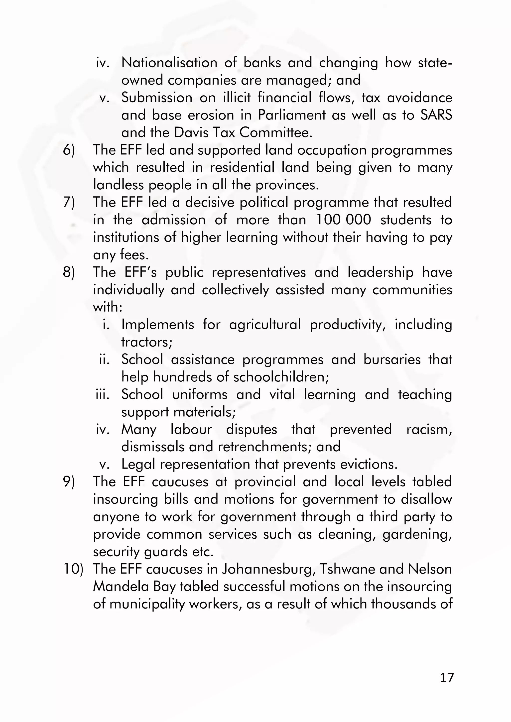 17
iv. Nationalisation of banks and changing how state-
owned companies are managed; and
v. Submission on illicit financial flows, tax avoidance
and base erosion in Parliament as well as to SARS
and the Davis Tax Committee.
6) The EFF led and supported land occupation programmes
which resulted in residential land being given to many
landless people in all the provinces.
7) The EFF led a decisive political programme that resulted
in the admission of more than 100 000 students to
institutions of higher learning without their having to pay
any fees.
8) The EFF’s public representatives and leadership have
individually and collectively assisted many communities
with:
i. Implements for agricultural productivity, including
tractors;
ii. School assistance programmes and bursaries that
help hundreds of schoolchildren;
iii. School uniforms and vital learning and teaching
support materials;
iv. Many labour disputes that prevented racism,
dismissals and retrenchments; and
v. Legal representation that prevents evictions.
9) The EFF caucuses at provincial and local levels tabled
insourcing bills and motions for government to disallow
anyone to work for government through a third party to
provide common services such as cleaning, gardening,
security guards etc.
10) The EFF caucuses in Johannesburg, Tshwane and Nelson
Mandela Bay tabled successful motions on the insourcing
of municipality workers, as a result of which thousands of
 