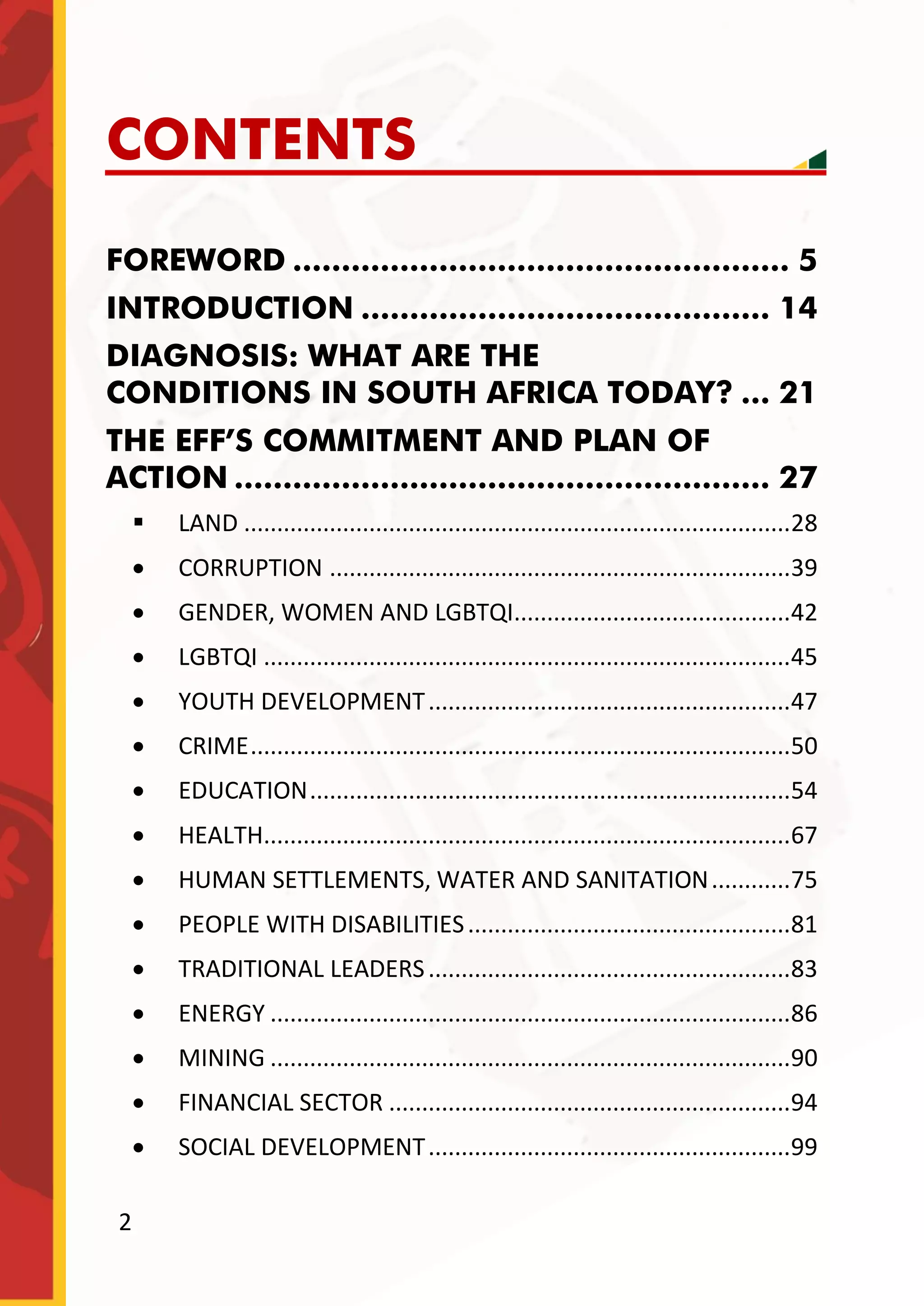 2
CONTENTS
FOREWORD ................................................... 5
INTRODUCTION .......................................... 14
DIAGNOSIS: WHAT ARE THE
CONDITIONS IN SOUTH AFRICA TODAY? ... 21
THE EFF’S COMMITMENT AND PLAN OF
ACTION ....................................................... 27
 LAND ...................................................................................28
 CORRUPTION ......................................................................39
 GENDER, WOMEN AND LGBTQI..........................................42
 LGBTQI ................................................................................45
 YOUTH DEVELOPMENT.......................................................47
 CRIME..................................................................................50
 EDUCATION.........................................................................54
 HEALTH................................................................................67
 HUMAN SETTLEMENTS, WATER AND SANITATION............75
 PEOPLE WITH DISABILITIES.................................................81
 TRADITIONAL LEADERS.......................................................83
 ENERGY ...............................................................................86
 MINING ...............................................................................90
 FINANCIAL SECTOR .............................................................94
 SOCIAL DEVELOPMENT.......................................................99
 