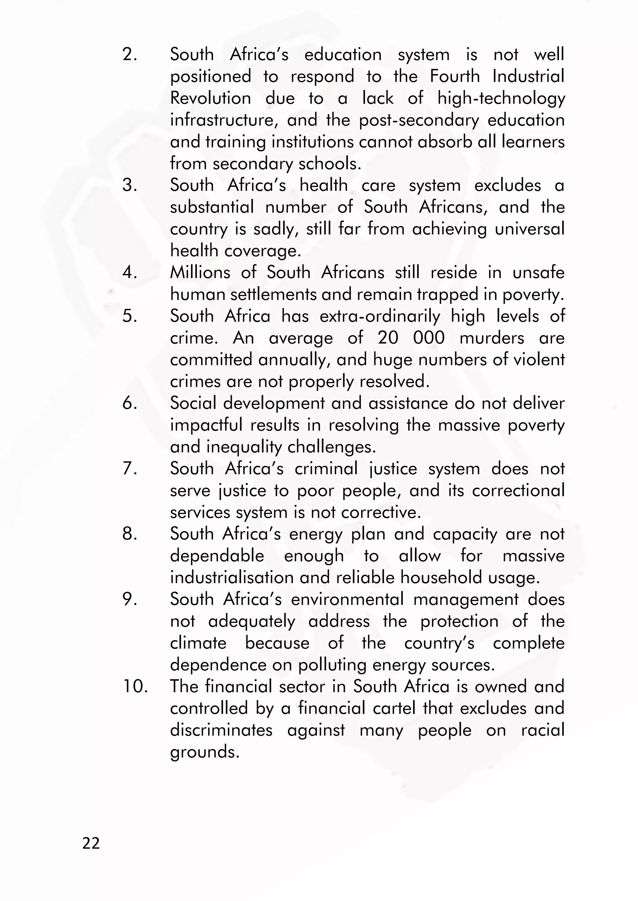 22
2. South Africa’s education system is not well
positioned to respond to the Fourth Industrial
Revolution due to a lack of high-technology
infrastructure, and the post-secondary education
and training institutions cannot absorb all learners
from secondary schools.
3. South Africa’s health care system excludes a
substantial number of South Africans, and the
country is sadly, still far from achieving universal
health coverage.
4. Millions of South Africans still reside in unsafe
human settlements and remain trapped in poverty.
5. South Africa has extra-ordinarily high levels of
crime. An average of 20 000 murders are
committed annually, and huge numbers of violent
crimes are not properly resolved.
6. Social development and assistance do not deliver
impactful results in resolving the massive poverty
and inequality challenges.
7. South Africa’s criminal justice system does not
serve justice to poor people, and its correctional
services system is not corrective.
8. South Africa’s energy plan and capacity are not
dependable enough to allow for massive
industrialisation and reliable household usage.
9. South Africa’s environmental management does
not adequately address the protection of the
climate because of the country’s complete
dependence on polluting energy sources.
10. The financial sector in South Africa is owned and
controlled by a financial cartel that excludes and
discriminates against many people on racial
grounds.
 