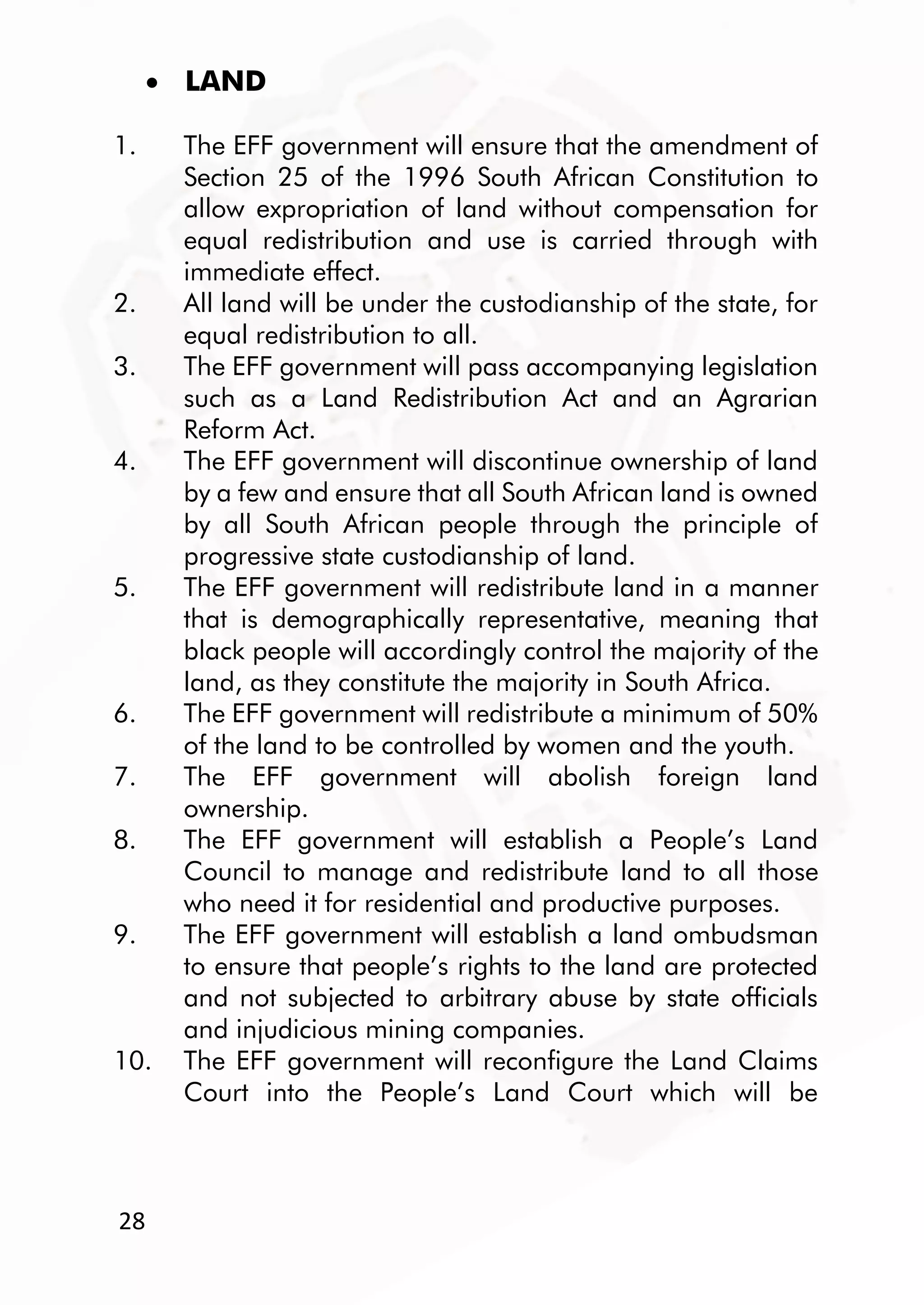 28
 LAND
1. The EFF government will ensure that the amendment of
Section 25 of the 1996 South African Constitution to
allow expropriation of land without compensation for
equal redistribution and use is carried through with
immediate effect.
2. All land will be under the custodianship of the state, for
equal redistribution to all.
3. The EFF government will pass accompanying legislation
such as a Land Redistribution Act and an Agrarian
Reform Act.
4. The EFF government will discontinue ownership of land
by a few and ensure that all South African land is owned
by all South African people through the principle of
progressive state custodianship of land.
5. The EFF government will redistribute land in a manner
that is demographically representative, meaning that
black people will accordingly control the majority of the
land, as they constitute the majority in South Africa.
6. The EFF government will redistribute a minimum of 50%
of the land to be controlled by women and the youth.
7. The EFF government will abolish foreign land
ownership.
8. The EFF government will establish a People’s Land
Council to manage and redistribute land to all those
who need it for residential and productive purposes.
9. The EFF government will establish a land ombudsman
to ensure that people’s rights to the land are protected
and not subjected to arbitrary abuse by state officials
and injudicious mining companies.
10. The EFF government will reconfigure the Land Claims
Court into the People’s Land Court which will be
 