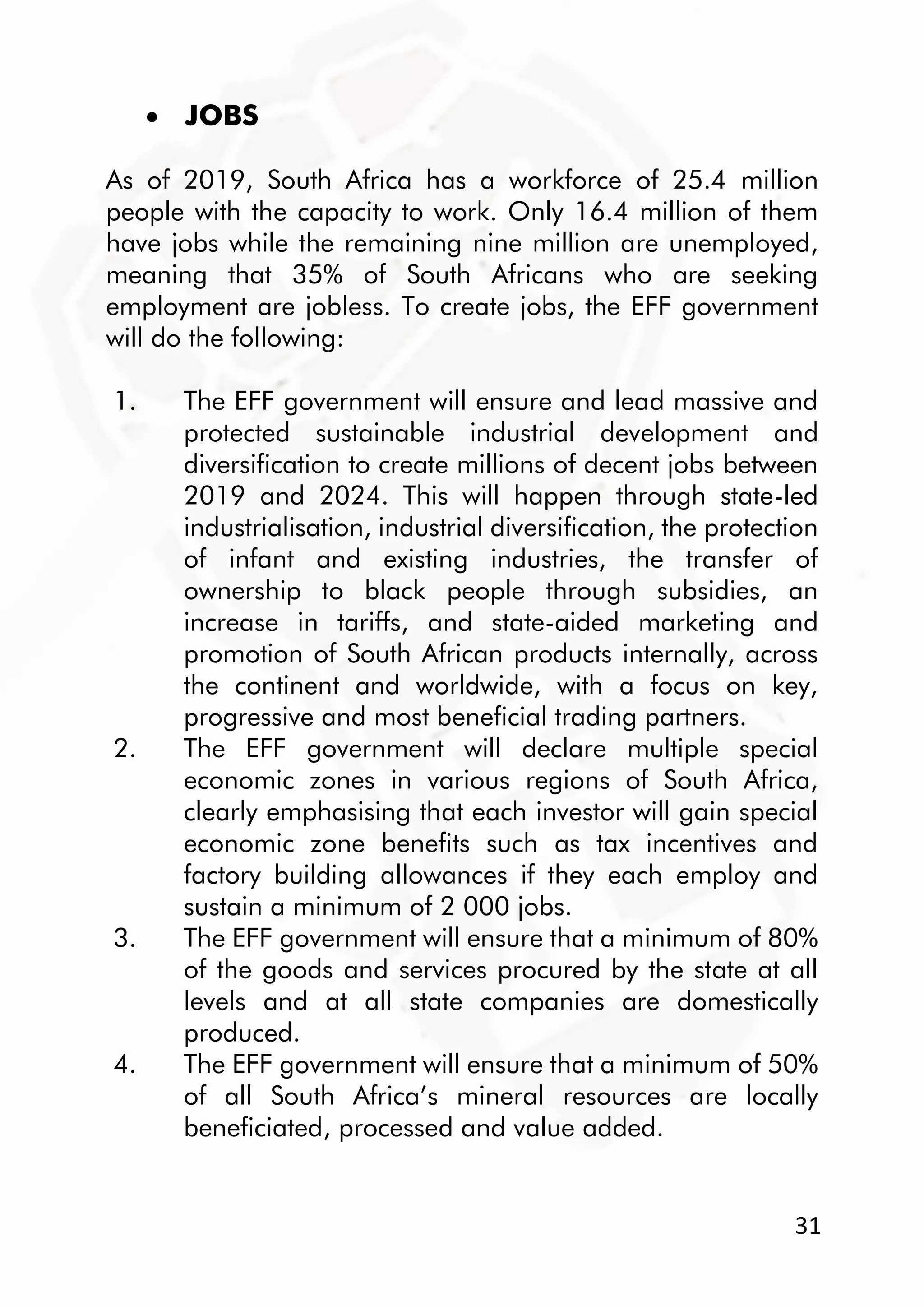 31
 JOBS
As of 2019, South Africa has a workforce of 25.4 million
people with the capacity to work. Only 16.4 million of them
have jobs while the remaining nine million are unemployed,
meaning that 35% of South Africans who are seeking
employment are jobless. To create jobs, the EFF government
will do the following:
1. The EFF government will ensure and lead massive and
protected sustainable industrial development and
diversification to create millions of decent jobs between
2019 and 2024. This will happen through state-led
industrialisation, industrial diversification, the protection
of infant and existing industries, the transfer of
ownership to black people through subsidies, an
increase in tariffs, and state-aided marketing and
promotion of South African products internally, across
the continent and worldwide, with a focus on key,
progressive and most beneficial trading partners.
2. The EFF government will declare multiple special
economic zones in various regions of South Africa,
clearly emphasising that each investor will gain special
economic zone benefits such as tax incentives and
factory building allowances if they each employ and
sustain a minimum of 2 000 jobs.
3. The EFF government will ensure that a minimum of 80%
of the goods and services procured by the state at all
levels and at all state companies are domestically
produced.
4. The EFF government will ensure that a minimum of 50%
of all South Africa’s mineral resources are locally
beneficiated, processed and value added.
 