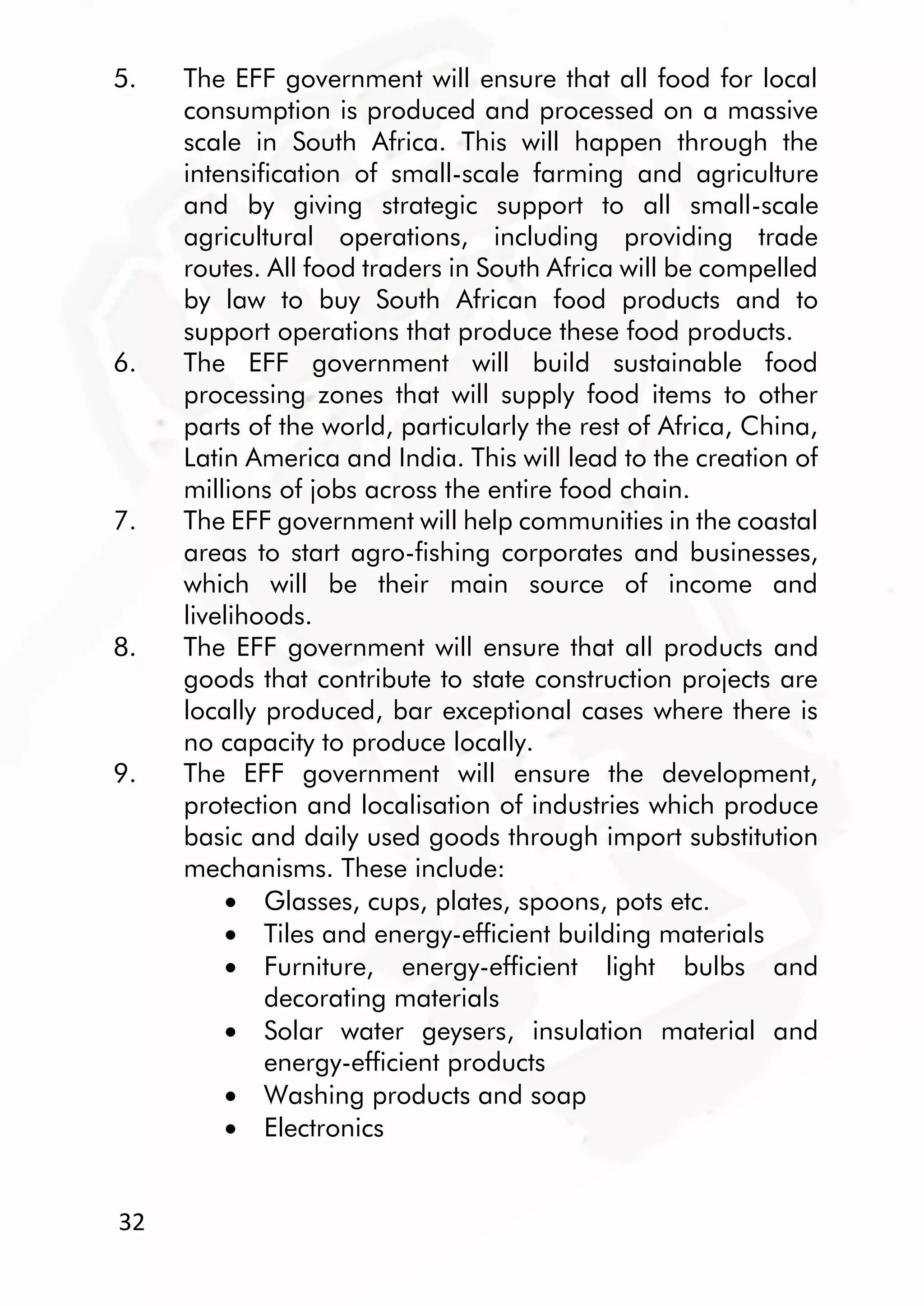 32
5. The EFF government will ensure that all food for local
consumption is produced and processed on a massive
scale in South Africa. This will happen through the
intensification of small-scale farming and agriculture
and by giving strategic support to all small-scale
agricultural operations, including providing trade
routes. All food traders in South Africa will be compelled
by law to buy South African food products and to
support operations that produce these food products.
6. The EFF government will build sustainable food
processing zones that will supply food items to other
parts of the world, particularly the rest of Africa, China,
Latin America and India. This will lead to the creation of
millions of jobs across the entire food chain.
7. The EFF government will help communities in the coastal
areas to start agro-fishing corporates and businesses,
which will be their main source of income and
livelihoods.
8. The EFF government will ensure that all products and
goods that contribute to state construction projects are
locally produced, bar exceptional cases where there is
no capacity to produce locally.
9. The EFF government will ensure the development,
protection and localisation of industries which produce
basic and daily used goods through import substitution
mechanisms. These include:
 Glasses, cups, plates, spoons, pots etc.
 Tiles and energy-efficient building materials
 Furniture, energy-efficient light bulbs and
decorating materials
 Solar water geysers, insulation material and
energy-efficient products
 Washing products and soap
 Electronics
 