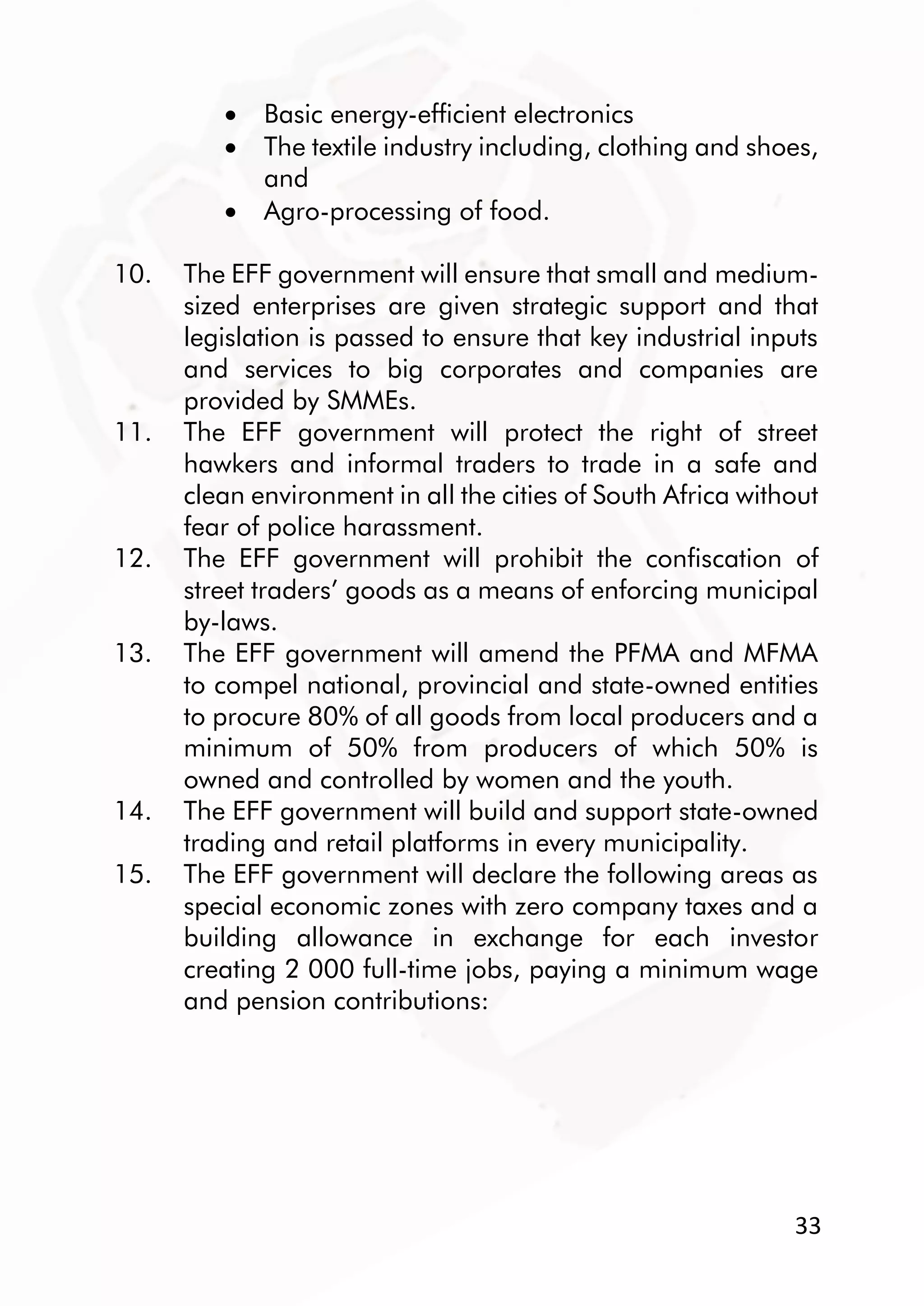 33
 Basic energy-efficient electronics
 The textile industry including, clothing and shoes,
and
 Agro-processing of food.
10. The EFF government will ensure that small and medium-
sized enterprises are given strategic support and that
legislation is passed to ensure that key industrial inputs
and services to big corporates and companies are
provided by SMMEs.
11. The EFF government will protect the right of street
hawkers and informal traders to trade in a safe and
clean environment in all the cities of South Africa without
fear of police harassment.
12. The EFF government will prohibit the confiscation of
street traders’ goods as a means of enforcing municipal
by-laws.
13. The EFF government will amend the PFMA and MFMA
to compel national, provincial and state-owned entities
to procure 80% of all goods from local producers and a
minimum of 50% from producers of which 50% is
owned and controlled by women and the youth.
14. The EFF government will build and support state-owned
trading and retail platforms in every municipality.
15. The EFF government will declare the following areas as
special economic zones with zero company taxes and a
building allowance in exchange for each investor
creating 2 000 full-time jobs, paying a minimum wage
and pension contributions:
 