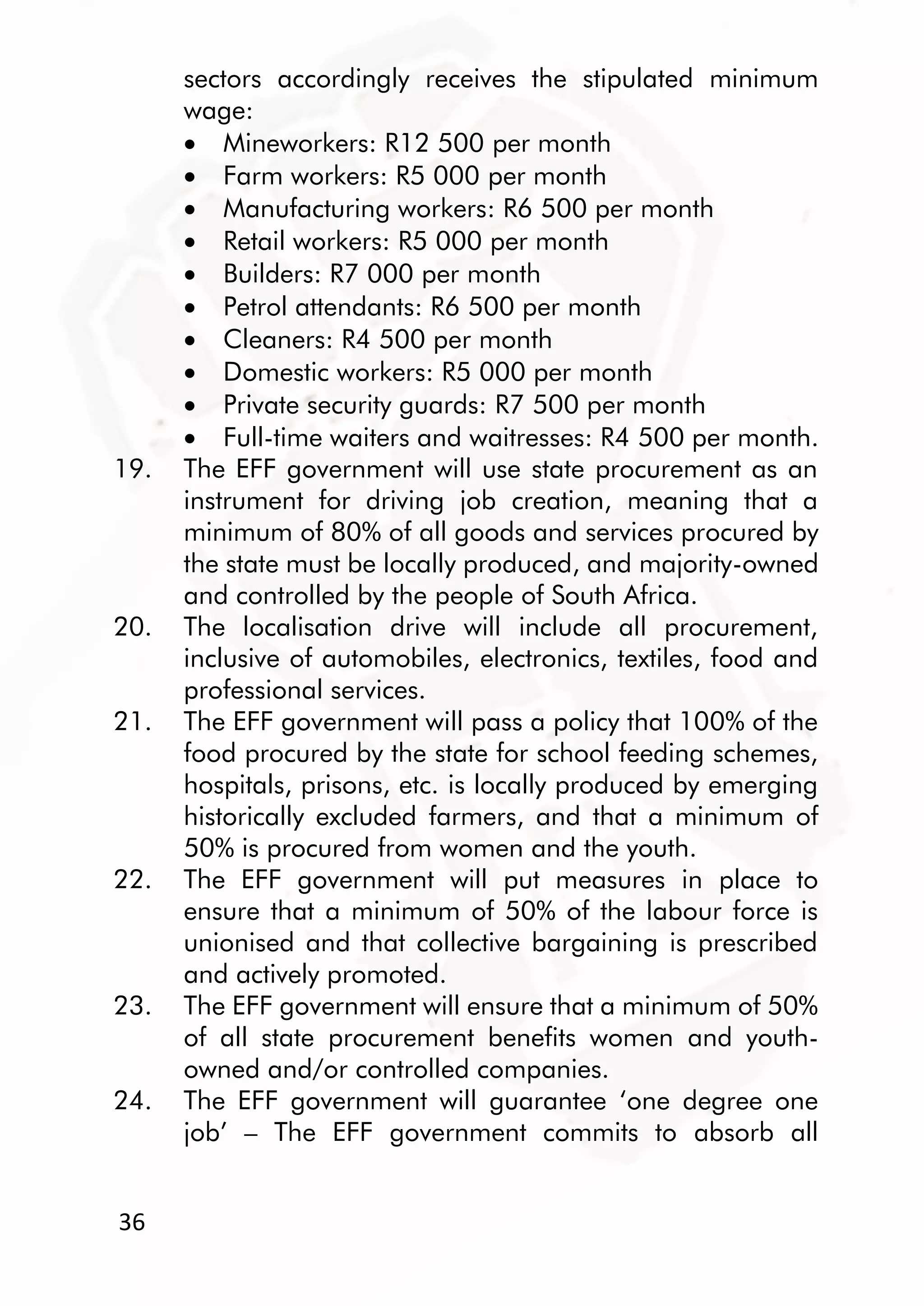 36
sectors accordingly receives the stipulated minimum
wage:
 Mineworkers: R12 500 per month
 Farm workers: R5 000 per month
 Manufacturing workers: R6 500 per month
 Retail workers: R5 000 per month
 Builders: R7 000 per month
 Petrol attendants: R6 500 per month
 Cleaners: R4 500 per month
 Domestic workers: R5 000 per month
 Private security guards: R7 500 per month
 Full-time waiters and waitresses: R4 500 per month.
19. The EFF government will use state procurement as an
instrument for driving job creation, meaning that a
minimum of 80% of all goods and services procured by
the state must be locally produced, and majority-owned
and controlled by the people of South Africa.
20. The localisation drive will include all procurement,
inclusive of automobiles, electronics, textiles, food and
professional services.
21. The EFF government will pass a policy that 100% of the
food procured by the state for school feeding schemes,
hospitals, prisons, etc. is locally produced by emerging
historically excluded farmers, and that a minimum of
50% is procured from women and the youth.
22. The EFF government will put measures in place to
ensure that a minimum of 50% of the labour force is
unionised and that collective bargaining is prescribed
and actively promoted.
23. The EFF government will ensure that a minimum of 50%
of all state procurement benefits women and youth-
owned and/or controlled companies.
24. The EFF government will guarantee ‘one degree one
job’ – The EFF government commits to absorb all
 