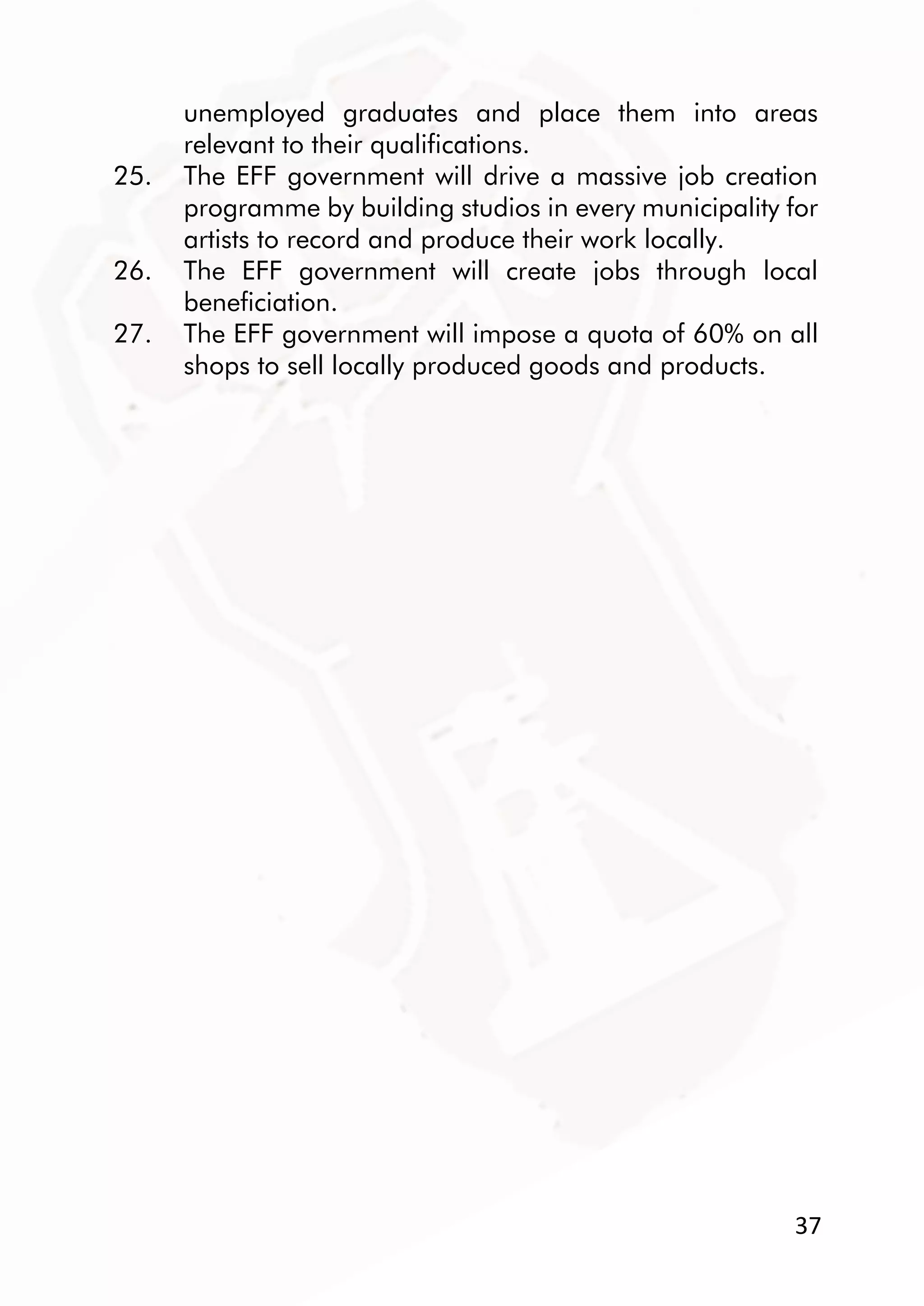 37
unemployed graduates and place them into areas
relevant to their qualifications.
25. The EFF government will drive a massive job creation
programme by building studios in every municipality for
artists to record and produce their work locally.
26. The EFF government will create jobs through local
beneficiation.
27. The EFF government will impose a quota of 60% on all
shops to sell locally produced goods and products.
 