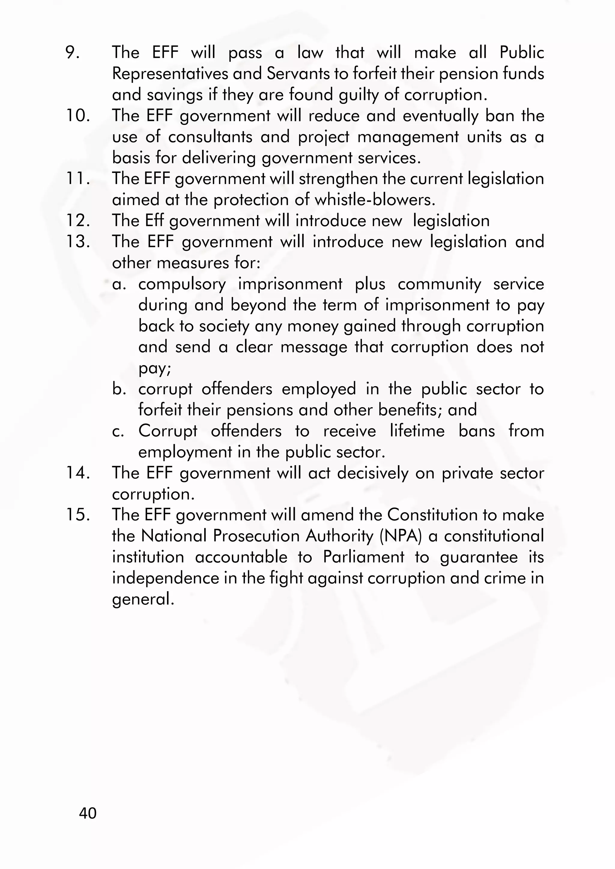 40
9. The EFF will pass a law that will make all Public
Representatives and Servants to forfeit their pension funds
and savings if they are found guilty of corruption.
10. The EFF government will reduce and eventually ban the
use of consultants and project management units as a
basis for delivering government services.
11. The EFF government will strengthen the current legislation
aimed at the protection of whistle-blowers.
12. The Eff government will introduce new legislation
13. The EFF government will introduce new legislation and
other measures for:
a. compulsory imprisonment plus community service
during and beyond the term of imprisonment to pay
back to society any money gained through corruption
and send a clear message that corruption does not
pay;
b. corrupt offenders employed in the public sector to
forfeit their pensions and other benefits; and
c. Corrupt offenders to receive lifetime bans from
employment in the public sector.
14. The EFF government will act decisively on private sector
corruption.
15. The EFF government will amend the Constitution to make
the National Prosecution Authority (NPA) a constitutional
institution accountable to Parliament to guarantee its
independence in the fight against corruption and crime in
general.
 