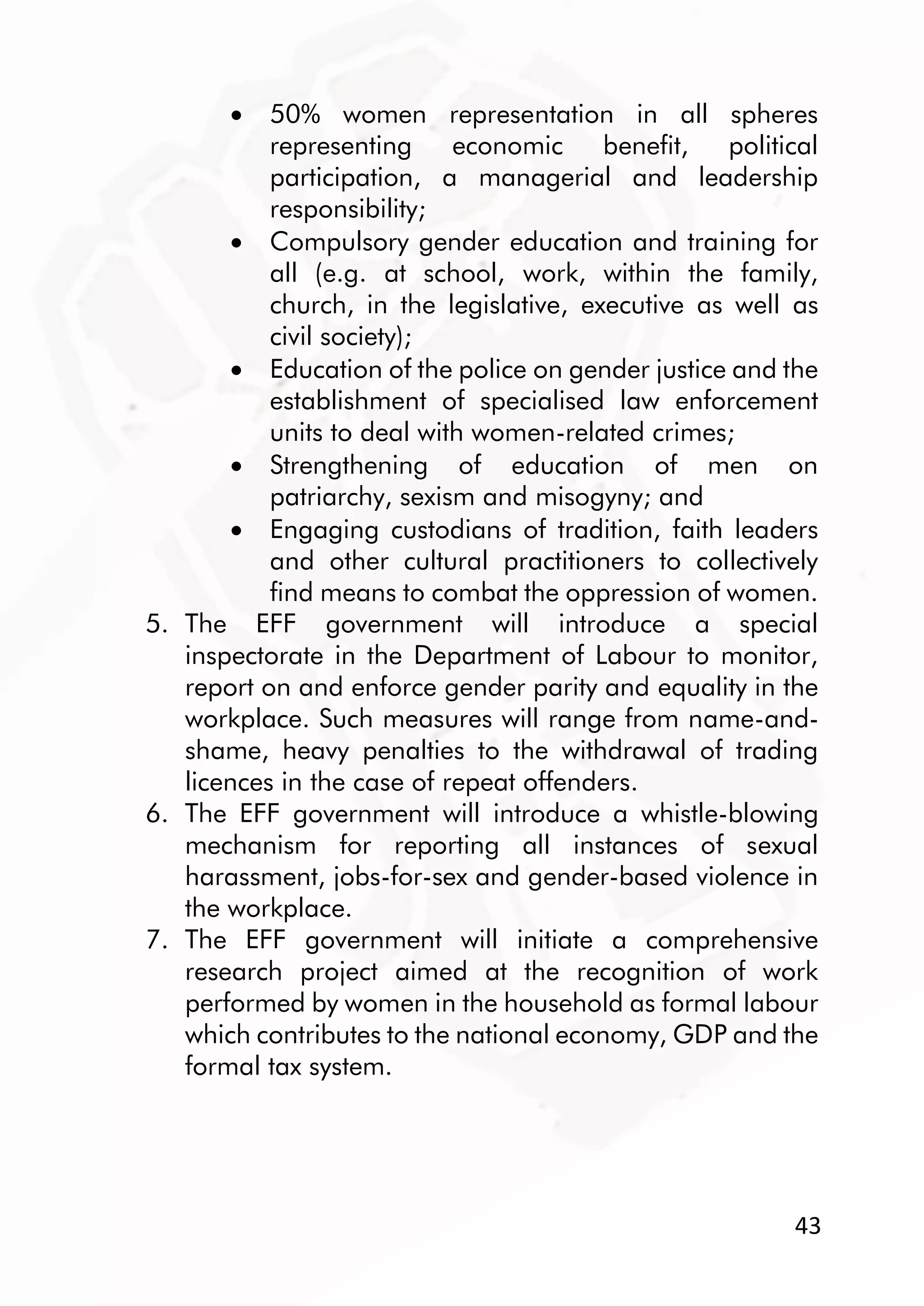 43
 50% women representation in all spheres
representing economic benefit, political
participation, a managerial and leadership
responsibility;
 Compulsory gender education and training for
all (e.g. at school, work, within the family,
church, in the legislative, executive as well as
civil society);
 Education of the police on gender justice and the
establishment of specialised law enforcement
units to deal with women-related crimes;
 Strengthening of education of men on
patriarchy, sexism and misogyny; and
 Engaging custodians of tradition, faith leaders
and other cultural practitioners to collectively
find means to combat the oppression of women.
5. The EFF government will introduce a special
inspectorate in the Department of Labour to monitor,
report on and enforce gender parity and equality in the
workplace. Such measures will range from name-and-
shame, heavy penalties to the withdrawal of trading
licences in the case of repeat offenders.
6. The EFF government will introduce a whistle-blowing
mechanism for reporting all instances of sexual
harassment, jobs-for-sex and gender-based violence in
the workplace.
7. The EFF government will initiate a comprehensive
research project aimed at the recognition of work
performed by women in the household as formal labour
which contributes to the national economy, GDP and the
formal tax system.
 