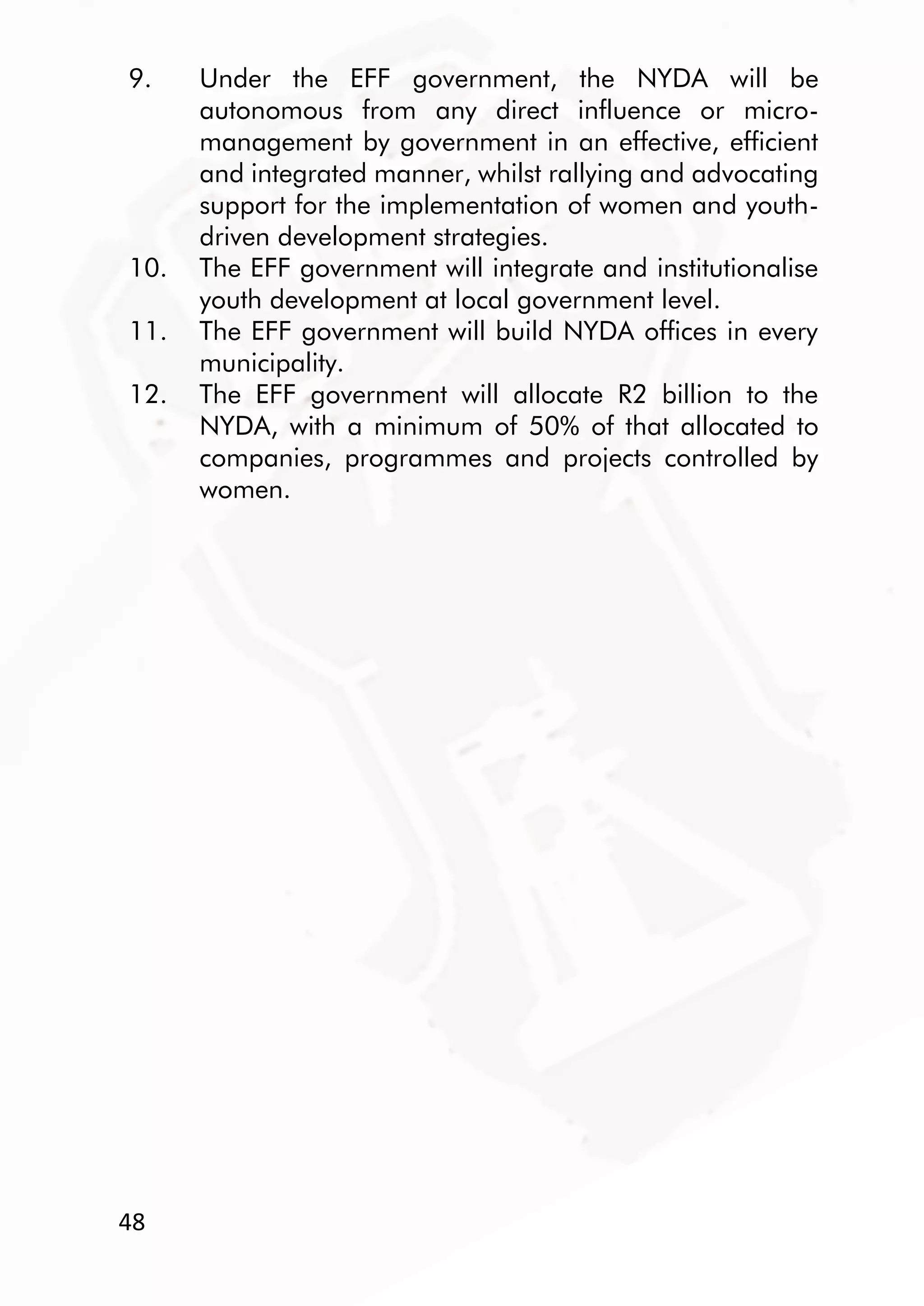 48
9. Under the EFF government, the NYDA will be
autonomous from any direct influence or micro-
management by government in an effective, efficient
and integrated manner, whilst rallying and advocating
support for the implementation of women and youth-
driven development strategies.
10. The EFF government will integrate and institutionalise
youth development at local government level.
11. The EFF government will build NYDA offices in every
municipality.
12. The EFF government will allocate R2 billion to the
NYDA, with a minimum of 50% of that allocated to
companies, programmes and projects controlled by
women.
 