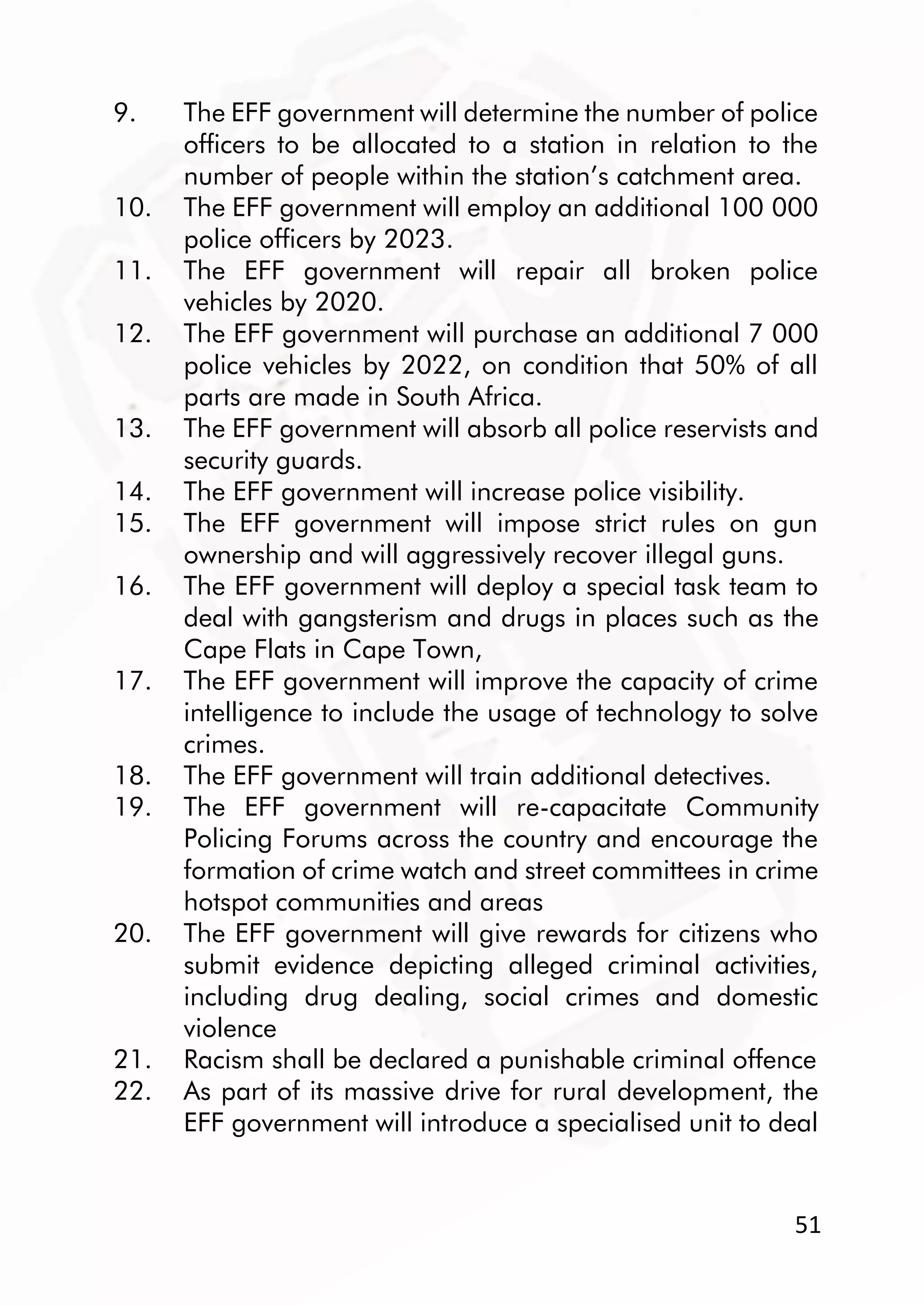 51
9. The EFF government will determine the number of police
officers to be allocated to a station in relation to the
number of people within the station’s catchment area.
10. The EFF government will employ an additional 100 000
police officers by 2023.
11. The EFF government will repair all broken police
vehicles by 2020.
12. The EFF government will purchase an additional 7 000
police vehicles by 2022, on condition that 50% of all
parts are made in South Africa.
13. The EFF government will absorb all police reservists and
security guards.
14. The EFF government will increase police visibility.
15. The EFF government will impose strict rules on gun
ownership and will aggressively recover illegal guns.
16. The EFF government will deploy a special task team to
deal with gangsterism and drugs in places such as the
Cape Flats in Cape Town,
17. The EFF government will improve the capacity of crime
intelligence to include the usage of technology to solve
crimes.
18. The EFF government will train additional detectives.
19. The EFF government will re-capacitate Community
Policing Forums across the country and encourage the
formation of crime watch and street committees in crime
hotspot communities and areas
20. The EFF government will give rewards for citizens who
submit evidence depicting alleged criminal activities,
including drug dealing, social crimes and domestic
violence
21. Racism shall be declared a punishable criminal offence
22. As part of its massive drive for rural development, the
EFF government will introduce a specialised unit to deal
 