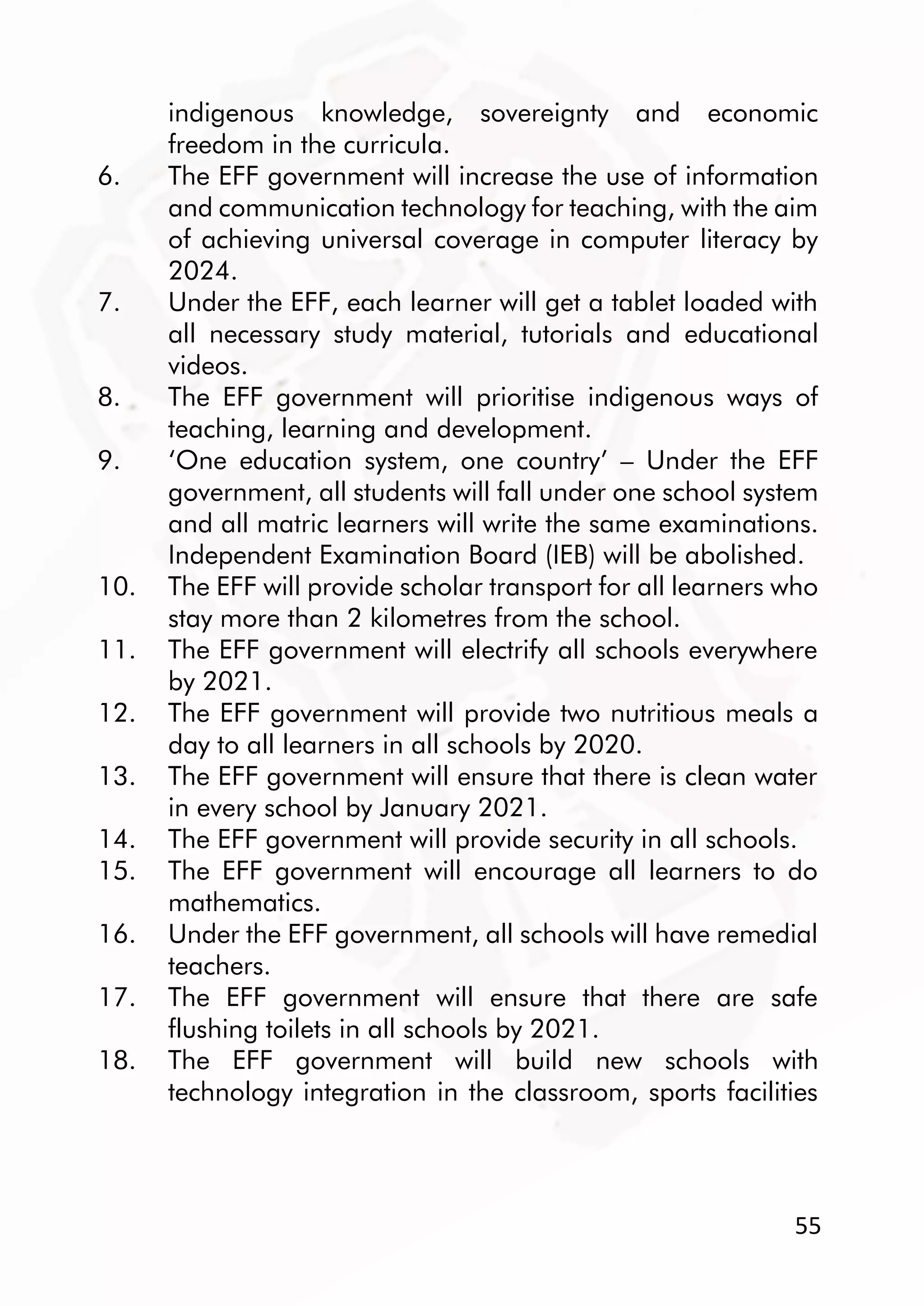 55
indigenous knowledge, sovereignty and economic
freedom in the curricula.
6. The EFF government will increase the use of information
and communication technology for teaching, with the aim
of achieving universal coverage in computer literacy by
2024.
7. Under the EFF, each learner will get a tablet loaded with
all necessary study material, tutorials and educational
videos.
8. The EFF government will prioritise indigenous ways of
teaching, learning and development.
9. ‘One education system, one country’ – Under the EFF
government, all students will fall under one school system
and all matric learners will write the same examinations.
Independent Examination Board (IEB) will be abolished.
10. The EFF will provide scholar transport for all learners who
stay more than 2 kilometres from the school.
11. The EFF government will electrify all schools everywhere
by 2021.
12. The EFF government will provide two nutritious meals a
day to all learners in all schools by 2020.
13. The EFF government will ensure that there is clean water
in every school by January 2021.
14. The EFF government will provide security in all schools.
15. The EFF government will encourage all learners to do
mathematics.
16. Under the EFF government, all schools will have remedial
teachers.
17. The EFF government will ensure that there are safe
flushing toilets in all schools by 2021.
18. The EFF government will build new schools with
technology integration in the classroom, sports facilities
 