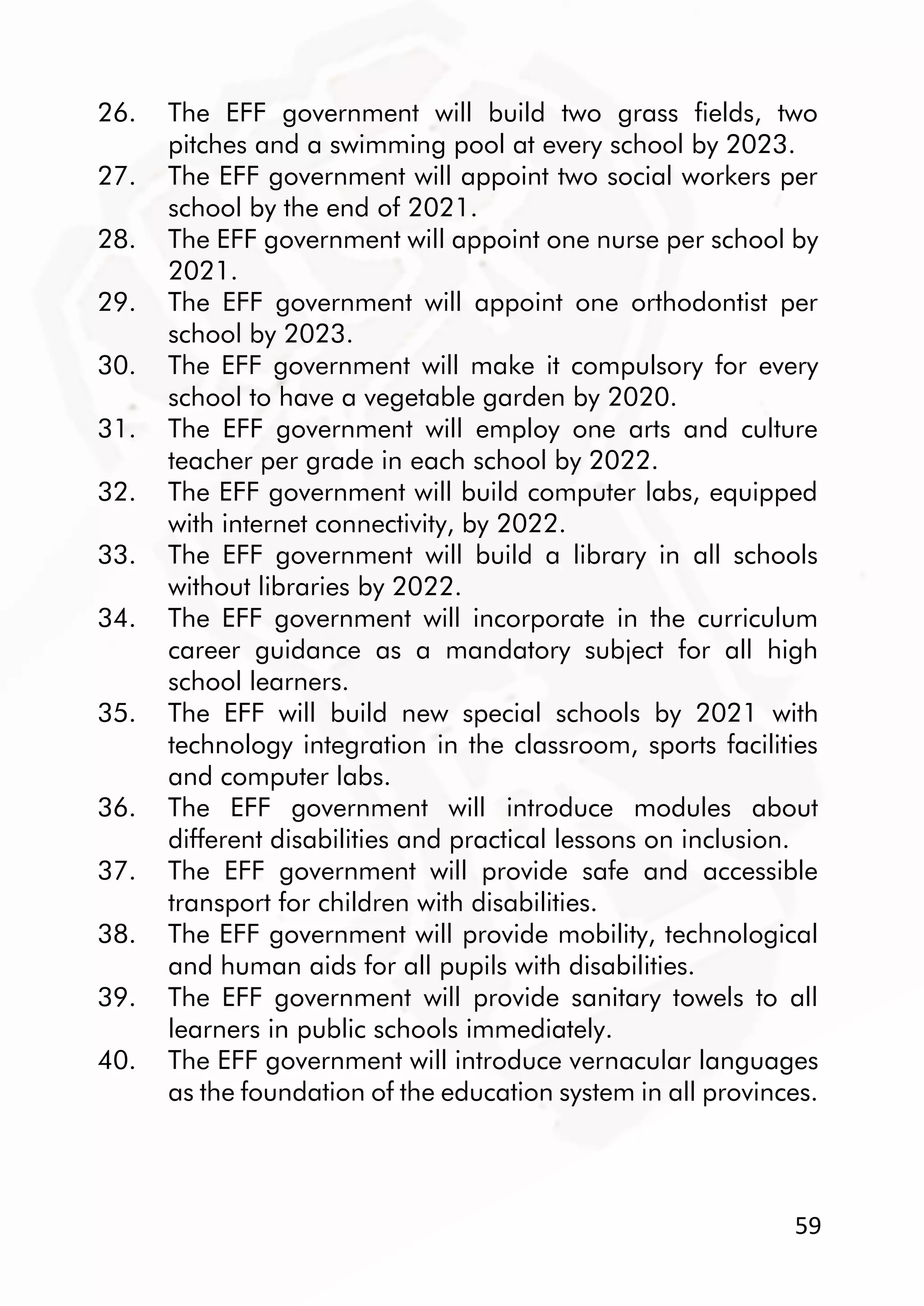 59
26. The EFF government will build two grass fields, two
pitches and a swimming pool at every school by 2023.
27. The EFF government will appoint two social workers per
school by the end of 2021.
28. The EFF government will appoint one nurse per school by
2021.
29. The EFF government will appoint one orthodontist per
school by 2023.
30. The EFF government will make it compulsory for every
school to have a vegetable garden by 2020.
31. The EFF government will employ one arts and culture
teacher per grade in each school by 2022.
32. The EFF government will build computer labs, equipped
with internet connectivity, by 2022.
33. The EFF government will build a library in all schools
without libraries by 2022.
34. The EFF government will incorporate in the curriculum
career guidance as a mandatory subject for all high
school learners.
35. The EFF will build new special schools by 2021 with
technology integration in the classroom, sports facilities
and computer labs.
36. The EFF government will introduce modules about
different disabilities and practical lessons on inclusion.
37. The EFF government will provide safe and accessible
transport for children with disabilities.
38. The EFF government will provide mobility, technological
and human aids for all pupils with disabilities.
39. The EFF government will provide sanitary towels to all
learners in public schools immediately.
40. The EFF government will introduce vernacular languages
as the foundation of the education system in all provinces.
 