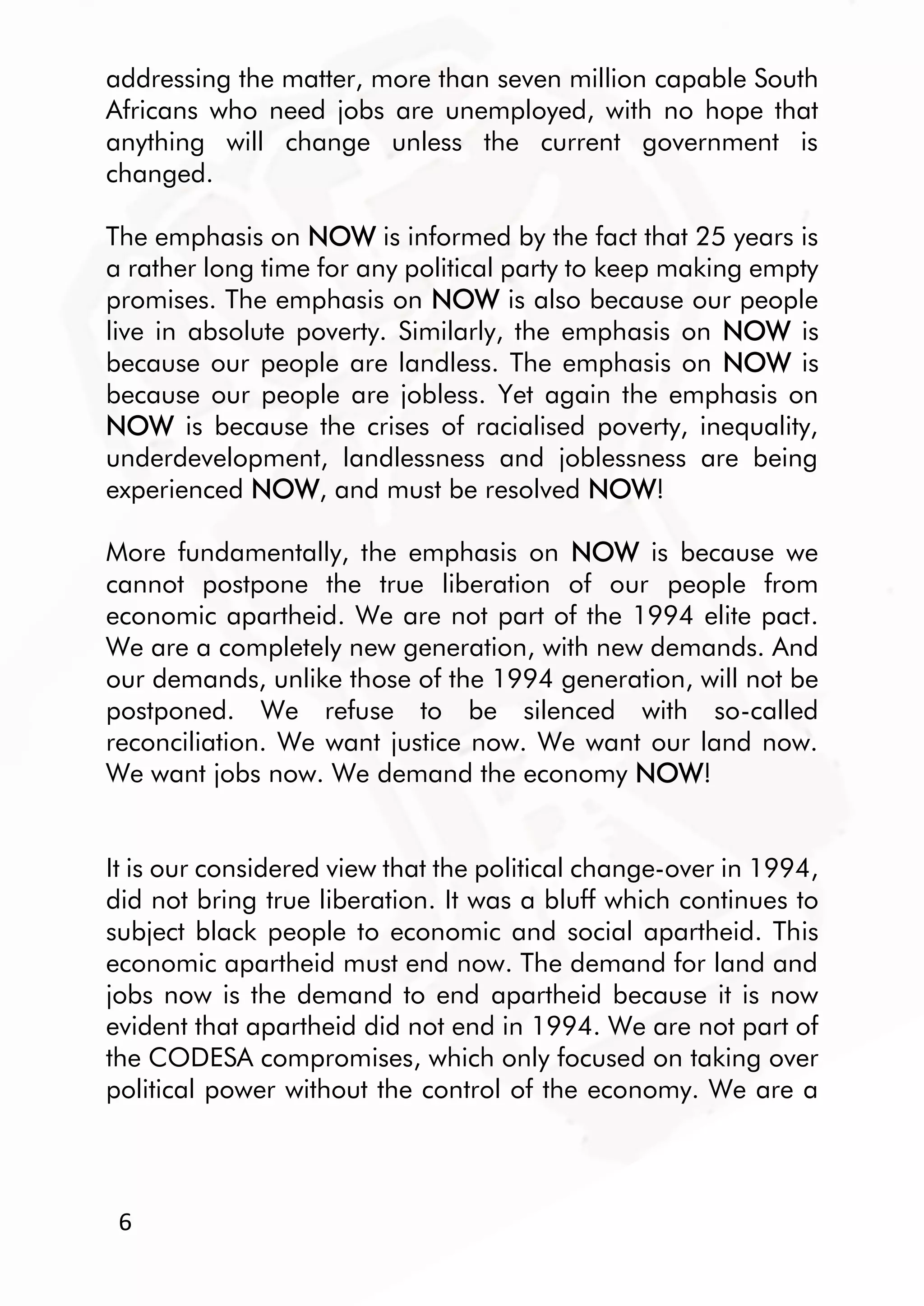 6
addressing the matter, more than seven million capable South
Africans who need jobs are unemployed, with no hope that
anything will change unless the current government is
changed.
The emphasis on NOW is informed by the fact that 25 years is
a rather long time for any political party to keep making empty
promises. The emphasis on NOW is also because our people
live in absolute poverty. Similarly, the emphasis on NOW is
because our people are landless. The emphasis on NOW is
because our people are jobless. Yet again the emphasis on
NOW is because the crises of racialised poverty, inequality,
underdevelopment, landlessness and joblessness are being
experienced NOW, and must be resolved NOW!
More fundamentally, the emphasis on NOW is because we
cannot postpone the true liberation of our people from
economic apartheid. We are not part of the 1994 elite pact.
We are a completely new generation, with new demands. And
our demands, unlike those of the 1994 generation, will not be
postponed. We refuse to be silenced with so-called
reconciliation. We want justice now. We want our land now.
We want jobs now. We demand the economy NOW!
It is our considered view that the political change-over in 1994,
did not bring true liberation. It was a bluff which continues to
subject black people to economic and social apartheid. This
economic apartheid must end now. The demand for land and
jobs now is the demand to end apartheid because it is now
evident that apartheid did not end in 1994. We are not part of
the CODESA compromises, which only focused on taking over
political power without the control of the economy. We are a
 