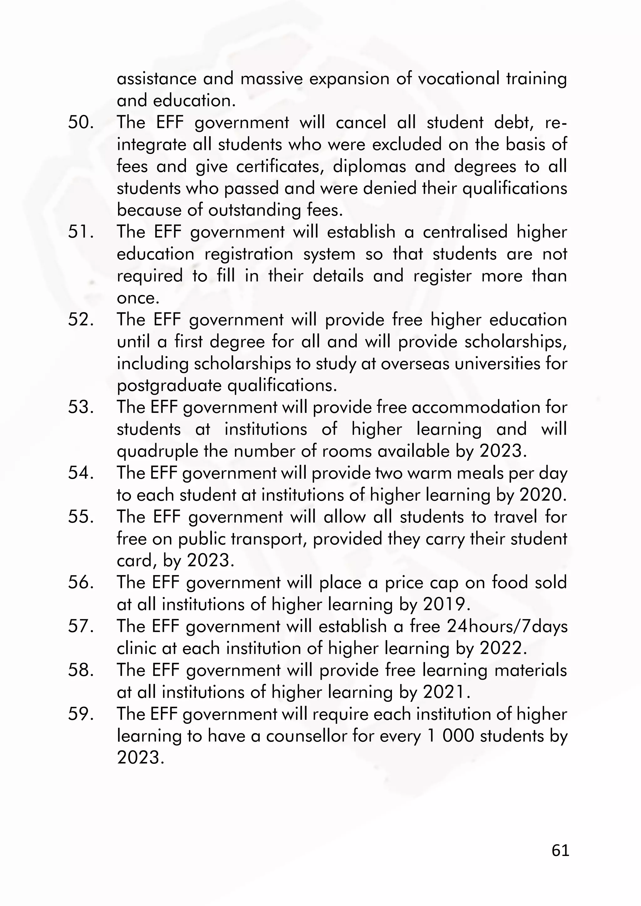 61
assistance and massive expansion of vocational training
and education.
50. The EFF government will cancel all student debt, re-
integrate all students who were excluded on the basis of
fees and give certificates, diplomas and degrees to all
students who passed and were denied their qualifications
because of outstanding fees.
51. The EFF government will establish a centralised higher
education registration system so that students are not
required to fill in their details and register more than
once.
52. The EFF government will provide free higher education
until a first degree for all and will provide scholarships,
including scholarships to study at overseas universities for
postgraduate qualifications.
53. The EFF government will provide free accommodation for
students at institutions of higher learning and will
quadruple the number of rooms available by 2023.
54. The EFF government will provide two warm meals per day
to each student at institutions of higher learning by 2020.
55. The EFF government will allow all students to travel for
free on public transport, provided they carry their student
card, by 2023.
56. The EFF government will place a price cap on food sold
at all institutions of higher learning by 2019.
57. The EFF government will establish a free 24hours/7days
clinic at each institution of higher learning by 2022.
58. The EFF government will provide free learning materials
at all institutions of higher learning by 2021.
59. The EFF government will require each institution of higher
learning to have a counsellor for every 1 000 students by
2023.
 