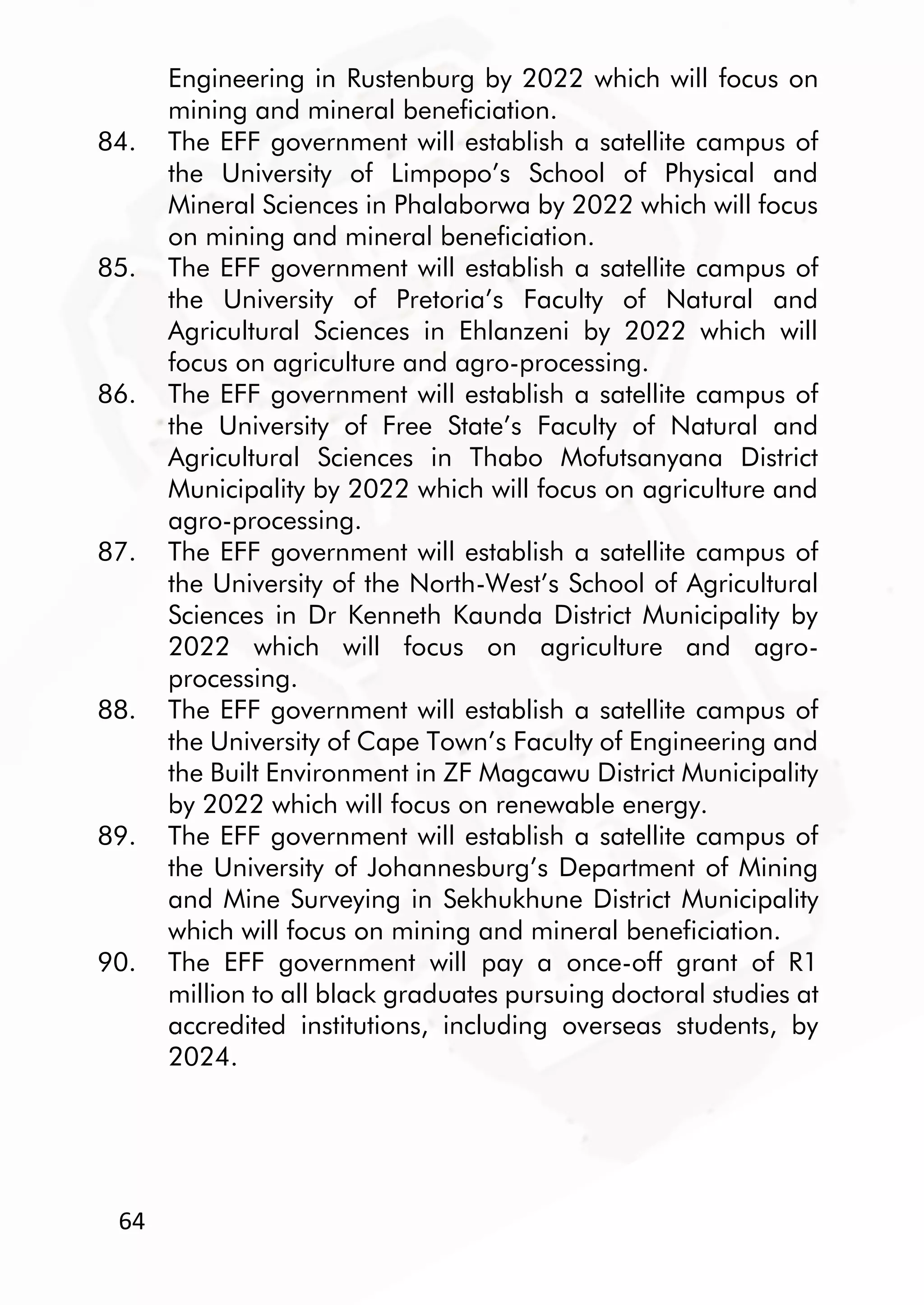 64
Engineering in Rustenburg by 2022 which will focus on
mining and mineral beneficiation.
84. The EFF government will establish a satellite campus of
the University of Limpopo’s School of Physical and
Mineral Sciences in Phalaborwa by 2022 which will focus
on mining and mineral beneficiation.
85. The EFF government will establish a satellite campus of
the University of Pretoria’s Faculty of Natural and
Agricultural Sciences in Ehlanzeni by 2022 which will
focus on agriculture and agro-processing.
86. The EFF government will establish a satellite campus of
the University of Free State’s Faculty of Natural and
Agricultural Sciences in Thabo Mofutsanyana District
Municipality by 2022 which will focus on agriculture and
agro-processing.
87. The EFF government will establish a satellite campus of
the University of the North-West’s School of Agricultural
Sciences in Dr Kenneth Kaunda District Municipality by
2022 which will focus on agriculture and agro-
processing.
88. The EFF government will establish a satellite campus of
the University of Cape Town’s Faculty of Engineering and
the Built Environment in ZF Magcawu District Municipality
by 2022 which will focus on renewable energy.
89. The EFF government will establish a satellite campus of
the University of Johannesburg’s Department of Mining
and Mine Surveying in Sekhukhune District Municipality
which will focus on mining and mineral beneficiation.
90. The EFF government will pay a once-off grant of R1
million to all black graduates pursuing doctoral studies at
accredited institutions, including overseas students, by
2024.
 