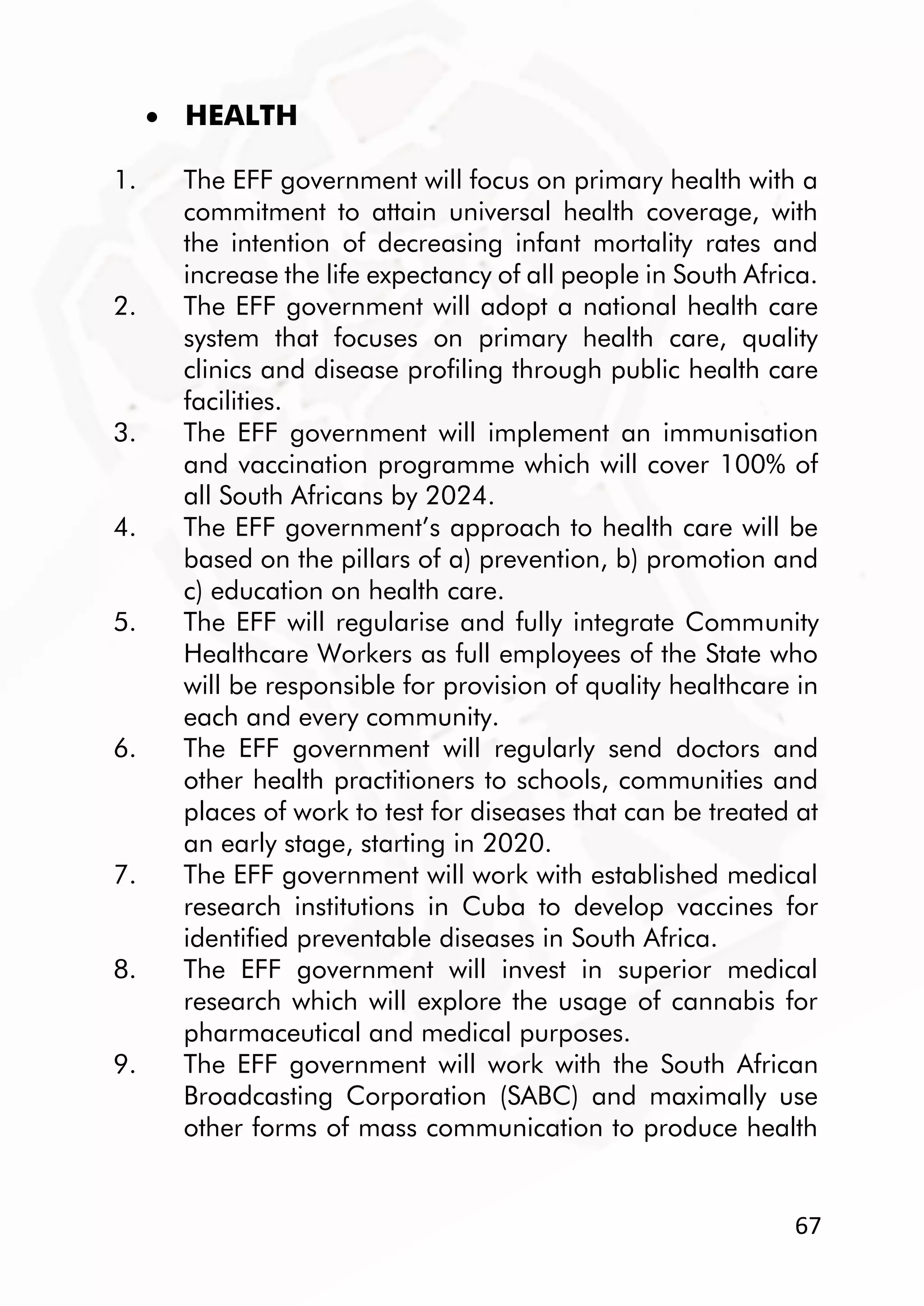 67
 HEALTH
1. The EFF government will focus on primary health with a
commitment to attain universal health coverage, with
the intention of decreasing infant mortality rates and
increase the life expectancy of all people in South Africa.
2. The EFF government will adopt a national health care
system that focuses on primary health care, quality
clinics and disease profiling through public health care
facilities.
3. The EFF government will implement an immunisation
and vaccination programme which will cover 100% of
all South Africans by 2024.
4. The EFF government’s approach to health care will be
based on the pillars of a) prevention, b) promotion and
c) education on health care.
5. The EFF will regularise and fully integrate Community
Healthcare Workers as full employees of the State who
will be responsible for provision of quality healthcare in
each and every community.
6. The EFF government will regularly send doctors and
other health practitioners to schools, communities and
places of work to test for diseases that can be treated at
an early stage, starting in 2020.
7. The EFF government will work with established medical
research institutions in Cuba to develop vaccines for
identified preventable diseases in South Africa.
8. The EFF government will invest in superior medical
research which will explore the usage of cannabis for
pharmaceutical and medical purposes.
9. The EFF government will work with the South African
Broadcasting Corporation (SABC) and maximally use
other forms of mass communication to produce health
 