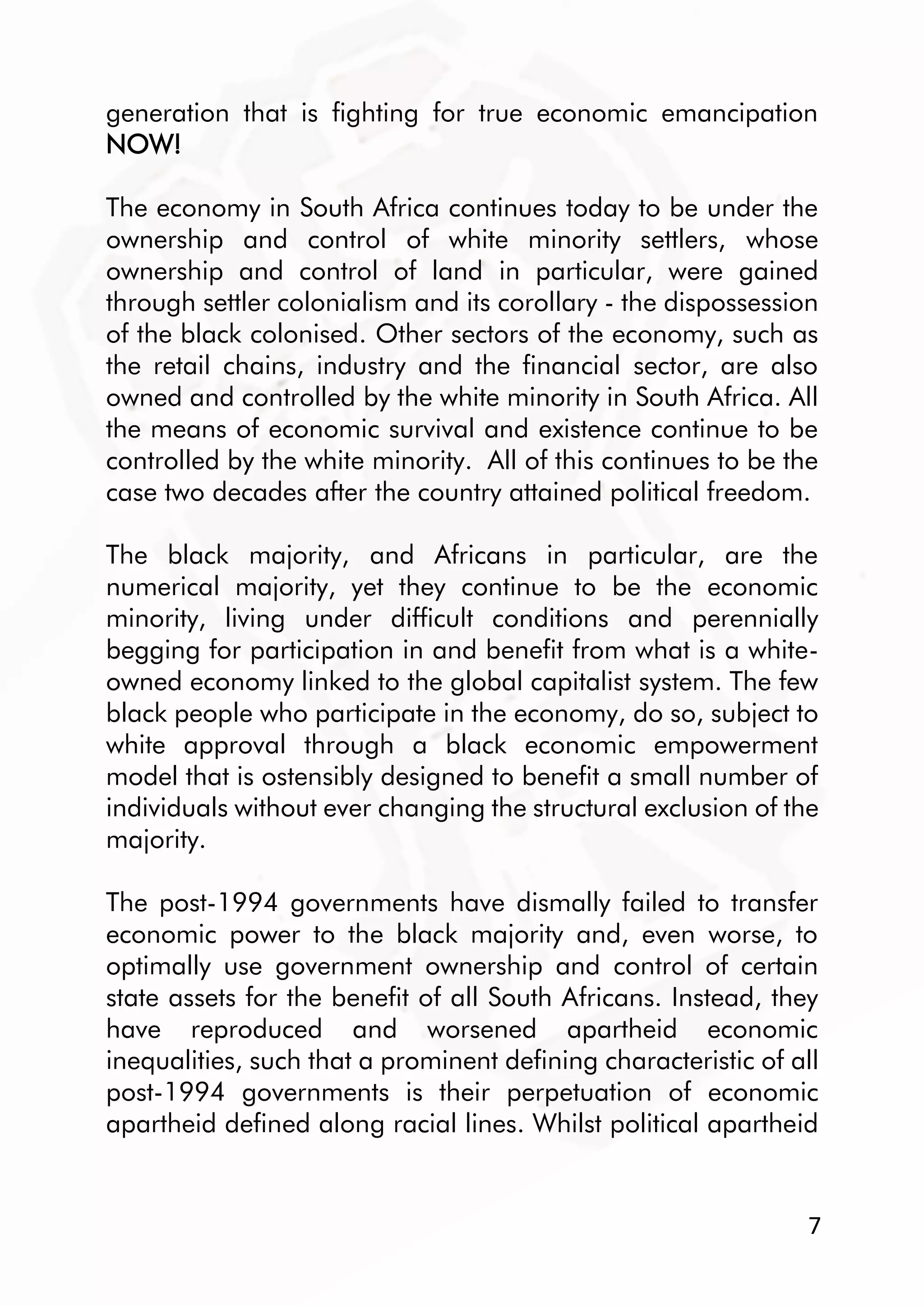 7
generation that is fighting for true economic emancipation
NOW!
The economy in South Africa continues today to be under the
ownership and control of white minority settlers, whose
ownership and control of land in particular, were gained
through settler colonialism and its corollary - the dispossession
of the black colonised. Other sectors of the economy, such as
the retail chains, industry and the financial sector, are also
owned and controlled by the white minority in South Africa. All
the means of economic survival and existence continue to be
controlled by the white minority. All of this continues to be the
case two decades after the country attained political freedom.
The black majority, and Africans in particular, are the
numerical majority, yet they continue to be the economic
minority, living under difficult conditions and perennially
begging for participation in and benefit from what is a white-
owned economy linked to the global capitalist system. The few
black people who participate in the economy, do so, subject to
white approval through a black economic empowerment
model that is ostensibly designed to benefit a small number of
individuals without ever changing the structural exclusion of the
majority.
The post-1994 governments have dismally failed to transfer
economic power to the black majority and, even worse, to
optimally use government ownership and control of certain
state assets for the benefit of all South Africans. Instead, they
have reproduced and worsened apartheid economic
inequalities, such that a prominent defining characteristic of all
post-1994 governments is their perpetuation of economic
apartheid defined along racial lines. Whilst political apartheid
 