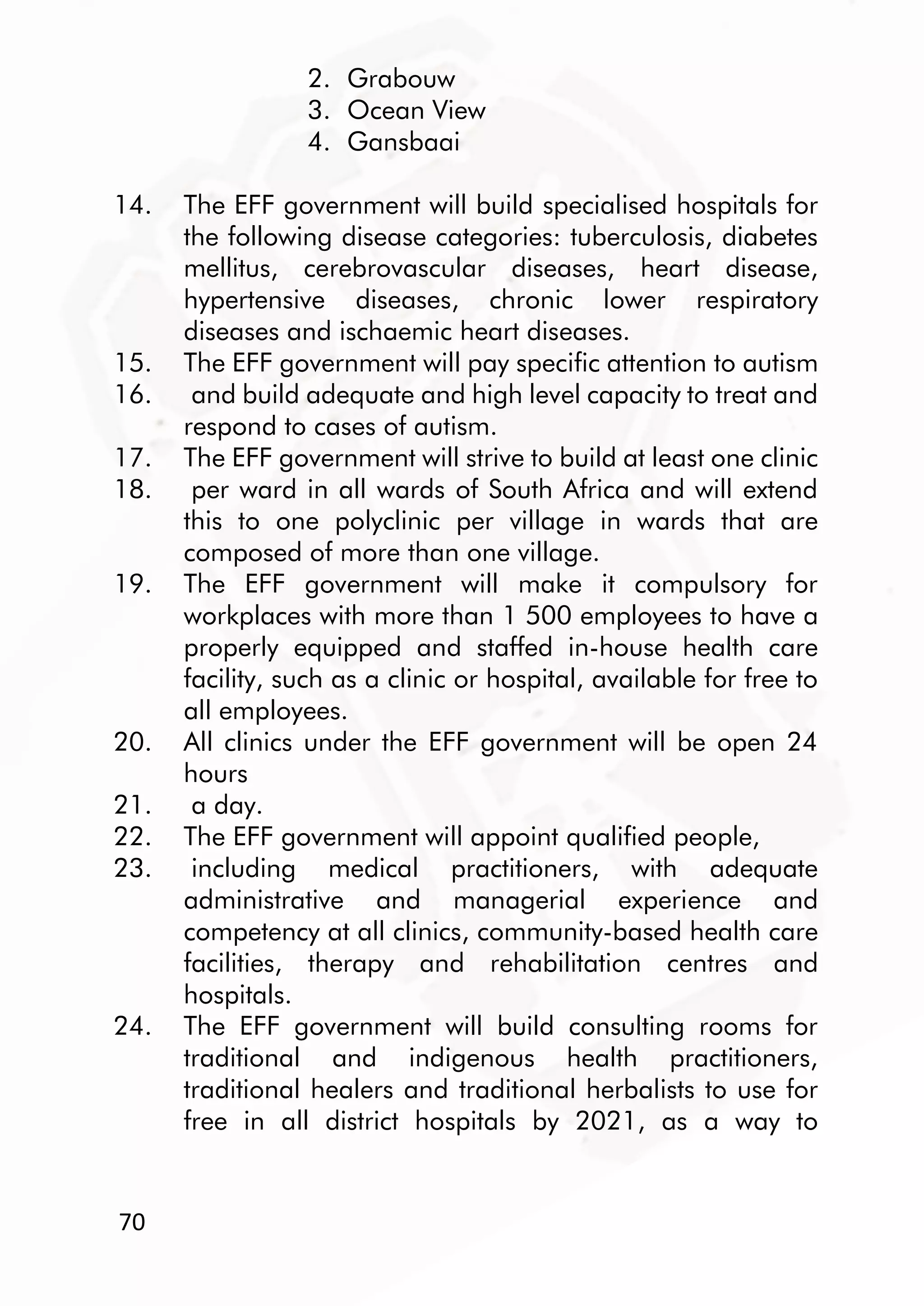70
2. Grabouw
3. Ocean View
4. Gansbaai
14. The EFF government will build specialised hospitals for
the following disease categories: tuberculosis, diabetes
mellitus, cerebrovascular diseases, heart disease,
hypertensive diseases, chronic lower respiratory
diseases and ischaemic heart diseases.
15. The EFF government will pay specific attention to autism
16. and build adequate and high level capacity to treat and
respond to cases of autism.
17. The EFF government will strive to build at least one clinic
18. per ward in all wards of South Africa and will extend
this to one polyclinic per village in wards that are
composed of more than one village.
19. The EFF government will make it compulsory for
workplaces with more than 1 500 employees to have a
properly equipped and staffed in-house health care
facility, such as a clinic or hospital, available for free to
all employees.
20. All clinics under the EFF government will be open 24
hours
21. a day.
22. The EFF government will appoint qualified people,
23. including medical practitioners, with adequate
administrative and managerial experience and
competency at all clinics, community-based health care
facilities, therapy and rehabilitation centres and
hospitals.
24. The EFF government will build consulting rooms for
traditional and indigenous health practitioners,
traditional healers and traditional herbalists to use for
free in all district hospitals by 2021, as a way to
 