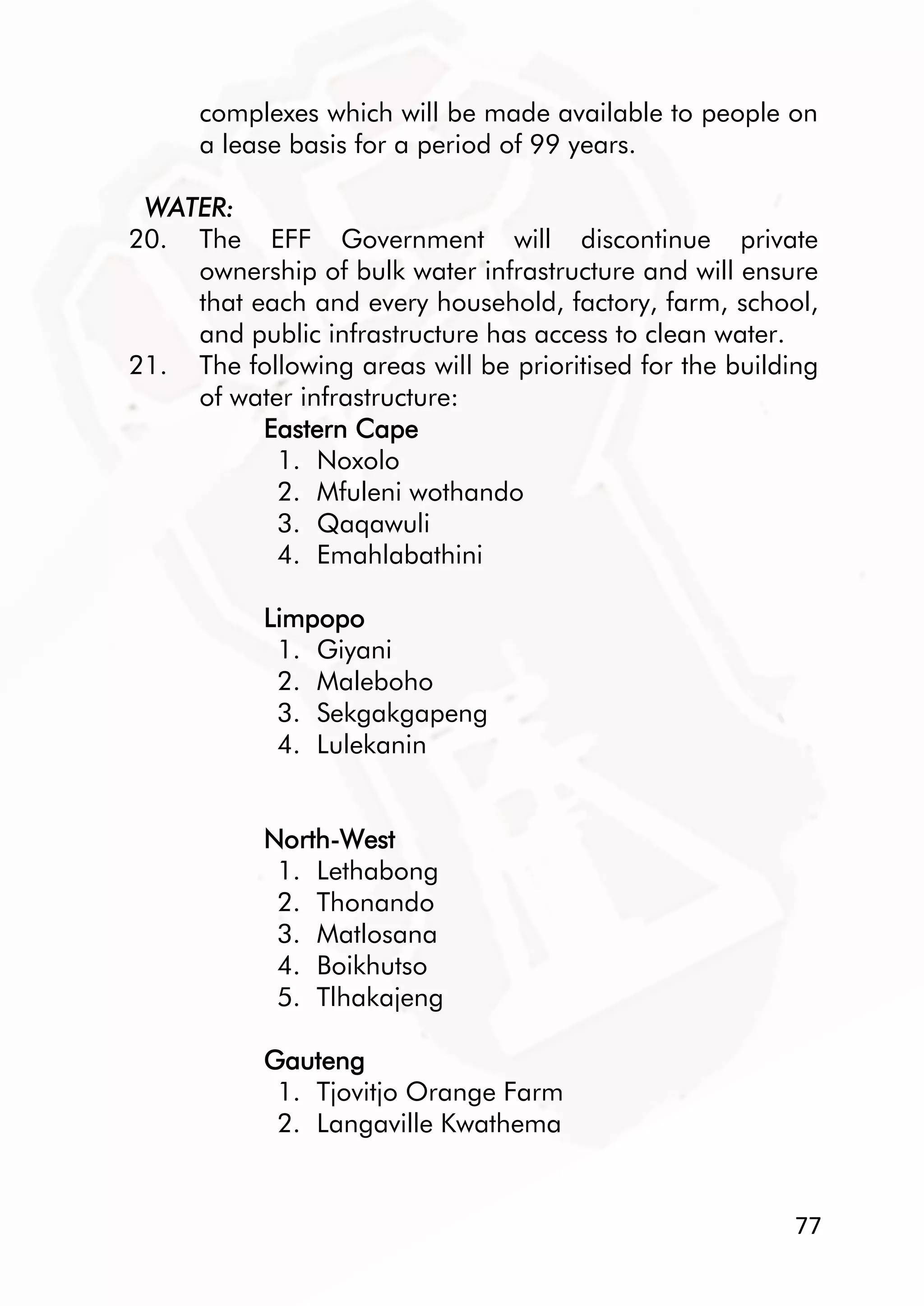 77
complexes which will be made available to people on
a lease basis for a period of 99 years.
WATER:
20. The EFF Government will discontinue private
ownership of bulk water infrastructure and will ensure
that each and every household, factory, farm, school,
and public infrastructure has access to clean water.
21. The following areas will be prioritised for the building
of water infrastructure:
Eastern Cape
1. Noxolo
2. Mfuleni wothando
3. Qaqawuli
4. Emahlabathini
Limpopo
1. Giyani
2. Maleboho
3. Sekgakgapeng
4. Lulekanin
North-West
1. Lethabong
2. Thonando
3. Matlosana
4. Boikhutso
5. Tlhakajeng
Gauteng
1. Tjovitjo Orange Farm
2. Langaville Kwathema
 