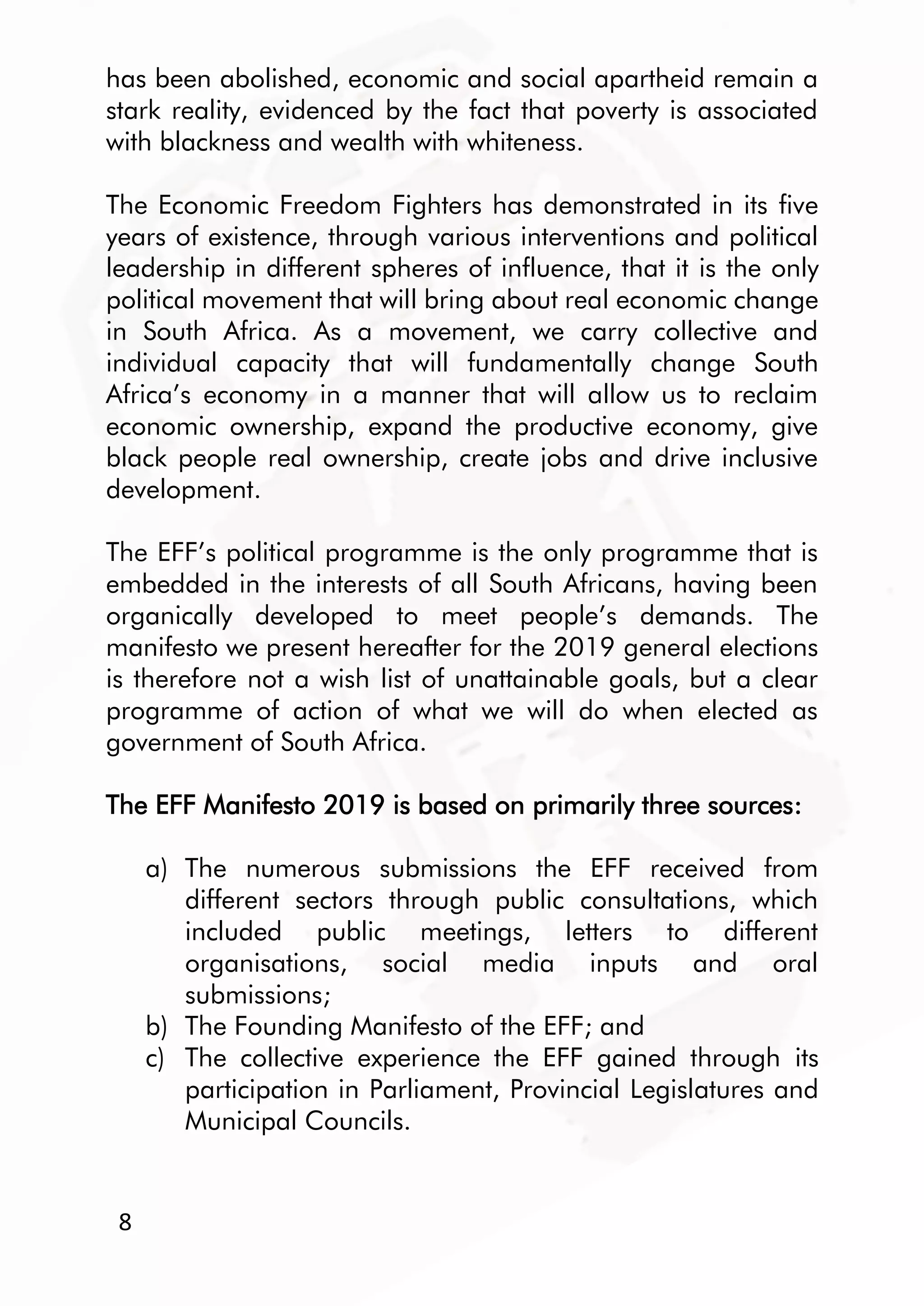 8
has been abolished, economic and social apartheid remain a
stark reality, evidenced by the fact that poverty is associated
with blackness and wealth with whiteness.
The Economic Freedom Fighters has demonstrated in its five
years of existence, through various interventions and political
leadership in different spheres of influence, that it is the only
political movement that will bring about real economic change
in South Africa. As a movement, we carry collective and
individual capacity that will fundamentally change South
Africa’s economy in a manner that will allow us to reclaim
economic ownership, expand the productive economy, give
black people real ownership, create jobs and drive inclusive
development.
The EFF’s political programme is the only programme that is
embedded in the interests of all South Africans, having been
organically developed to meet people’s demands. The
manifesto we present hereafter for the 2019 general elections
is therefore not a wish list of unattainable goals, but a clear
programme of action of what we will do when elected as
government of South Africa.
The EFF Manifesto 2019 is based on primarily three sources:
a) The numerous submissions the EFF received from
different sectors through public consultations, which
included public meetings, letters to different
organisations, social media inputs and oral
submissions;
b) The Founding Manifesto of the EFF; and
c) The collective experience the EFF gained through its
participation in Parliament, Provincial Legislatures and
Municipal Councils.
 