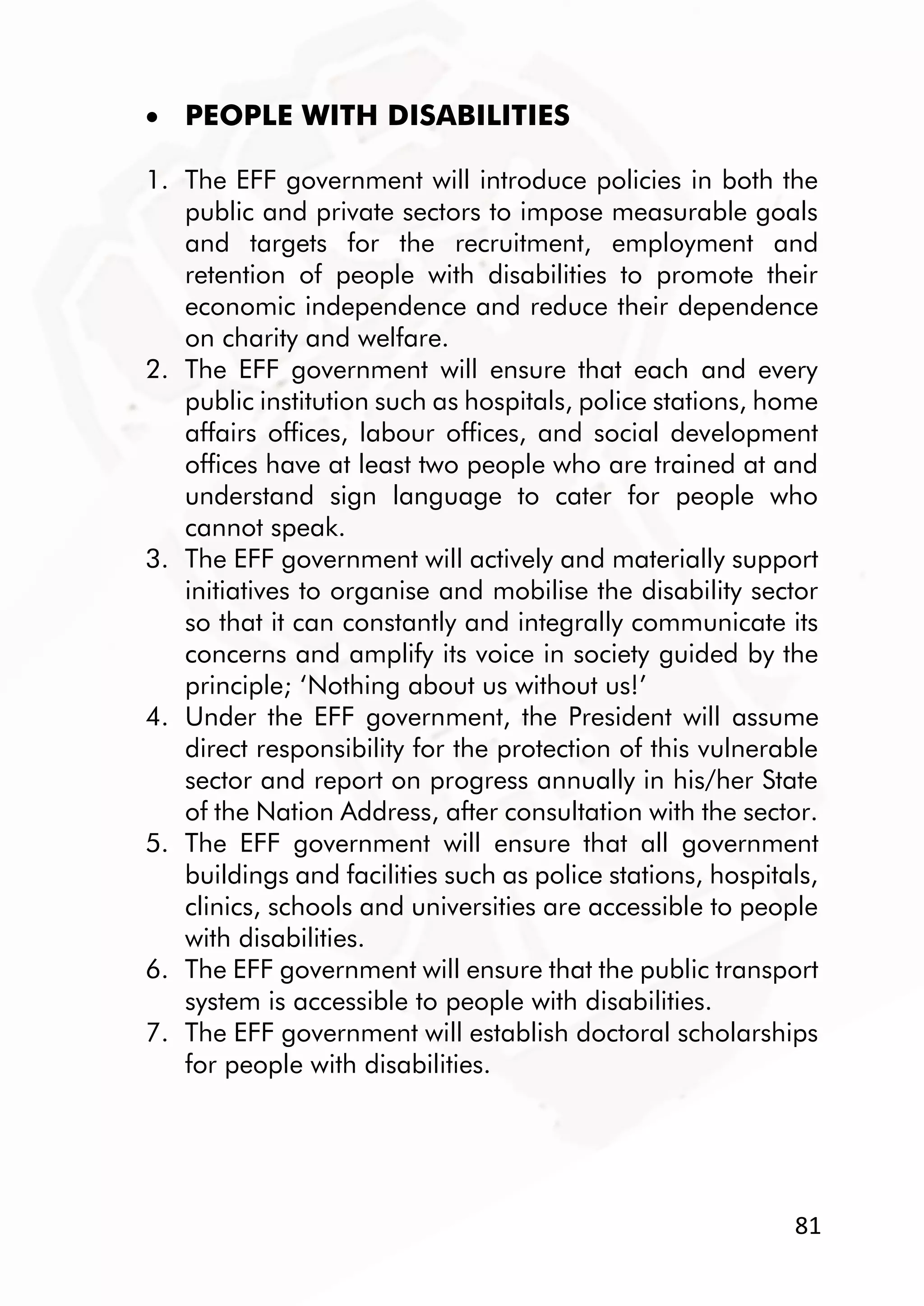 81
 PEOPLE WITH DISABILITIES
1. The EFF government will introduce policies in both the
public and private sectors to impose measurable goals
and targets for the recruitment, employment and
retention of people with disabilities to promote their
economic independence and reduce their dependence
on charity and welfare.
2. The EFF government will ensure that each and every
public institution such as hospitals, police stations, home
affairs offices, labour offices, and social development
offices have at least two people who are trained at and
understand sign language to cater for people who
cannot speak.
3. The EFF government will actively and materially support
initiatives to organise and mobilise the disability sector
so that it can constantly and integrally communicate its
concerns and amplify its voice in society guided by the
principle; ‘Nothing about us without us!’
4. Under the EFF government, the President will assume
direct responsibility for the protection of this vulnerable
sector and report on progress annually in his/her State
of the Nation Address, after consultation with the sector.
5. The EFF government will ensure that all government
buildings and facilities such as police stations, hospitals,
clinics, schools and universities are accessible to people
with disabilities.
6. The EFF government will ensure that the public transport
system is accessible to people with disabilities.
7. The EFF government will establish doctoral scholarships
for people with disabilities.
 