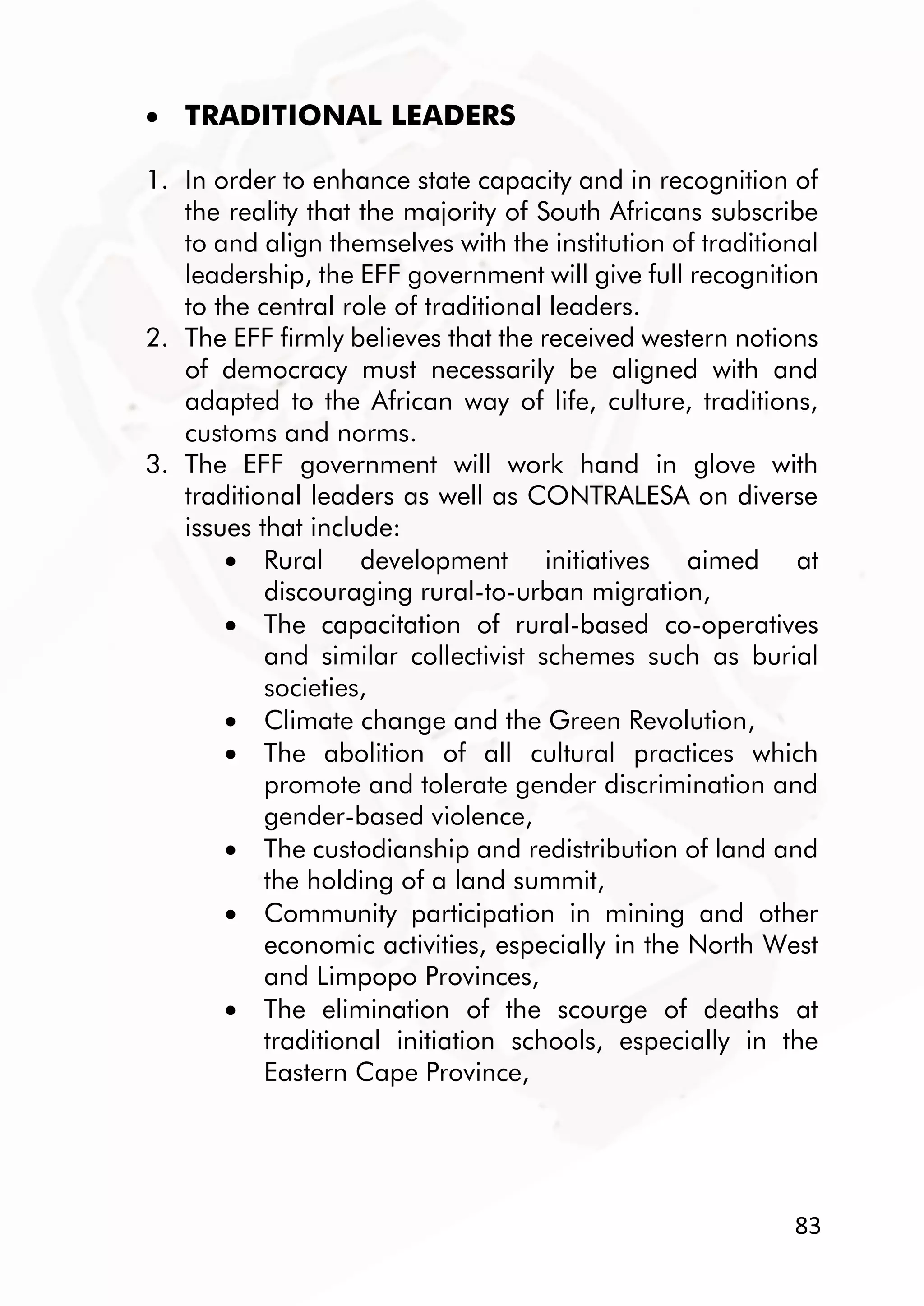 83
 TRADITIONAL LEADERS
1. In order to enhance state capacity and in recognition of
the reality that the majority of South Africans subscribe
to and align themselves with the institution of traditional
leadership, the EFF government will give full recognition
to the central role of traditional leaders.
2. The EFF firmly believes that the received western notions
of democracy must necessarily be aligned with and
adapted to the African way of life, culture, traditions,
customs and norms.
3. The EFF government will work hand in glove with
traditional leaders as well as CONTRALESA on diverse
issues that include:
 Rural development initiatives aimed at
discouraging rural-to-urban migration,
 The capacitation of rural-based co-operatives
and similar collectivist schemes such as burial
societies,
 Climate change and the Green Revolution,
 The abolition of all cultural practices which
promote and tolerate gender discrimination and
gender-based violence,
 The custodianship and redistribution of land and
the holding of a land summit,
 Community participation in mining and other
economic activities, especially in the North West
and Limpopo Provinces,
 The elimination of the scourge of deaths at
traditional initiation schools, especially in the
Eastern Cape Province,
 