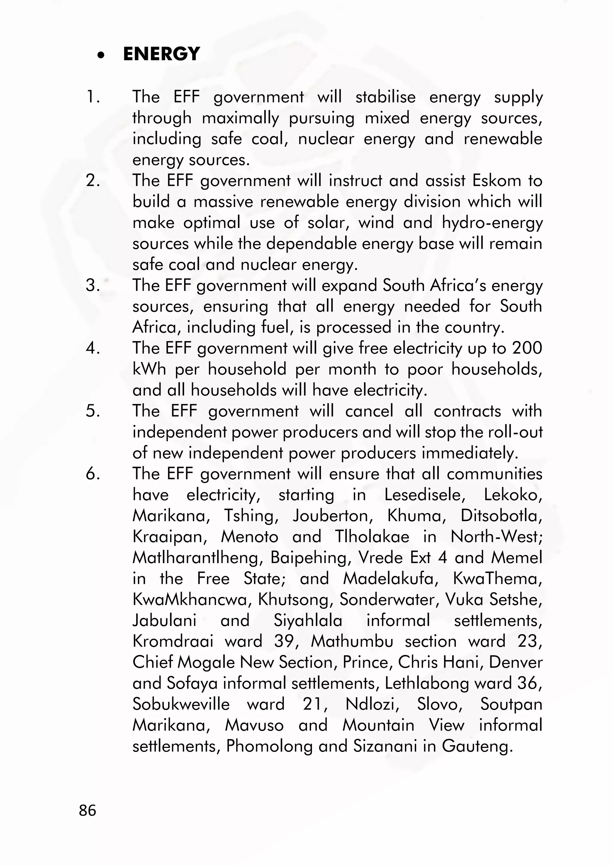 86
 ENERGY
1. The EFF government will stabilise energy supply
through maximally pursuing mixed energy sources,
including safe coal, nuclear energy and renewable
energy sources.
2. The EFF government will instruct and assist Eskom to
build a massive renewable energy division which will
make optimal use of solar, wind and hydro-energy
sources while the dependable energy base will remain
safe coal and nuclear energy.
3. The EFF government will expand South Africa’s energy
sources, ensuring that all energy needed for South
Africa, including fuel, is processed in the country.
4. The EFF government will give free electricity up to 200
kWh per household per month to poor households,
and all households will have electricity.
5. The EFF government will cancel all contracts with
independent power producers and will stop the roll-out
of new independent power producers immediately.
6. The EFF government will ensure that all communities
have electricity, starting in Lesedisele, Lekoko,
Marikana, Tshing, Jouberton, Khuma, Ditsobotla,
Kraaipan, Menoto and Tlholakae in North-West;
Matlharantlheng, Baipehing, Vrede Ext 4 and Memel
in the Free State; and Madelakufa, KwaThema,
KwaMkhancwa, Khutsong, Sonderwater, Vuka Setshe,
Jabulani and Siyahlala informal settlements,
Kromdraai ward 39, Mathumbu section ward 23,
Chief Mogale New Section, Prince, Chris Hani, Denver
and Sofaya informal settlements, Lethlabong ward 36,
Sobukweville ward 21, Ndlozi, Slovo, Soutpan
Marikana, Mavuso and Mountain View informal
settlements, Phomolong and Sizanani in Gauteng.
 