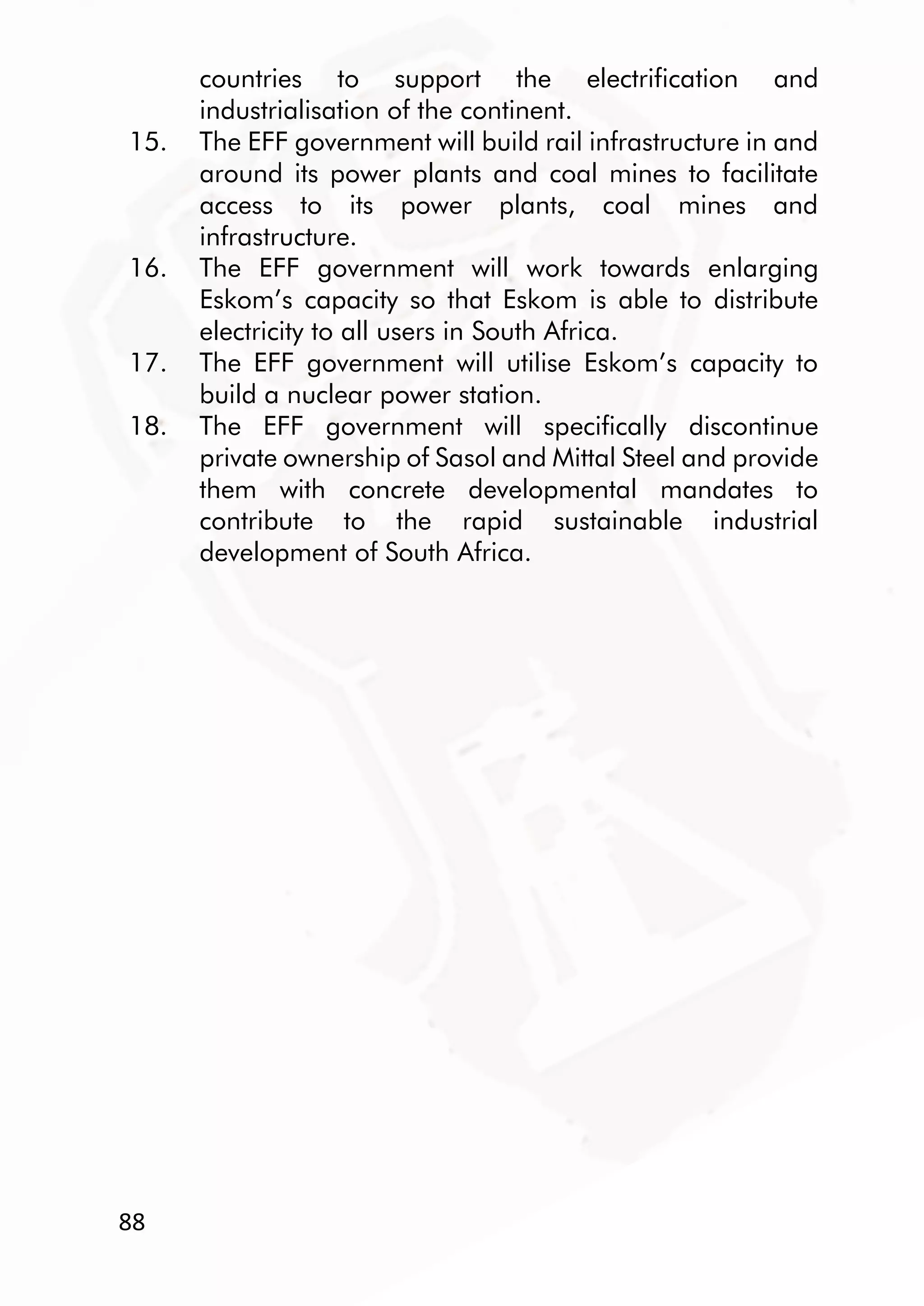 88
countries to support the electrification and
industrialisation of the continent.
15. The EFF government will build rail infrastructure in and
around its power plants and coal mines to facilitate
access to its power plants, coal mines and
infrastructure.
16. The EFF government will work towards enlarging
Eskom’s capacity so that Eskom is able to distribute
electricity to all users in South Africa.
17. The EFF government will utilise Eskom’s capacity to
build a nuclear power station.
18. The EFF government will specifically discontinue
private ownership of Sasol and Mittal Steel and provide
them with concrete developmental mandates to
contribute to the rapid sustainable industrial
development of South Africa.
 
