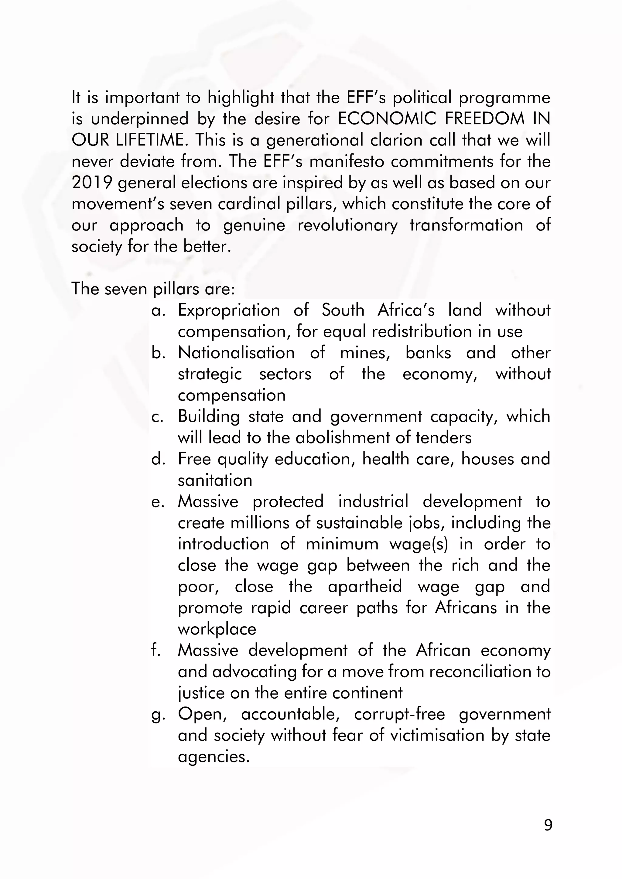 9
It is important to highlight that the EFF’s political programme
is underpinned by the desire for ECONOMIC FREEDOM IN
OUR LIFETIME. This is a generational clarion call that we will
never deviate from. The EFF’s manifesto commitments for the
2019 general elections are inspired by as well as based on our
movement’s seven cardinal pillars, which constitute the core of
our approach to genuine revolutionary transformation of
society for the better.
The seven pillars are:
a. Expropriation of South Africa’s land without
compensation, for equal redistribution in use
b. Nationalisation of mines, banks and other
strategic sectors of the economy, without
compensation
c. Building state and government capacity, which
will lead to the abolishment of tenders
d. Free quality education, health care, houses and
sanitation
e. Massive protected industrial development to
create millions of sustainable jobs, including the
introduction of minimum wage(s) in order to
close the wage gap between the rich and the
poor, close the apartheid wage gap and
promote rapid career paths for Africans in the
workplace
f. Massive development of the African economy
and advocating for a move from reconciliation to
justice on the entire continent
g. Open, accountable, corrupt-free government
and society without fear of victimisation by state
agencies.
 