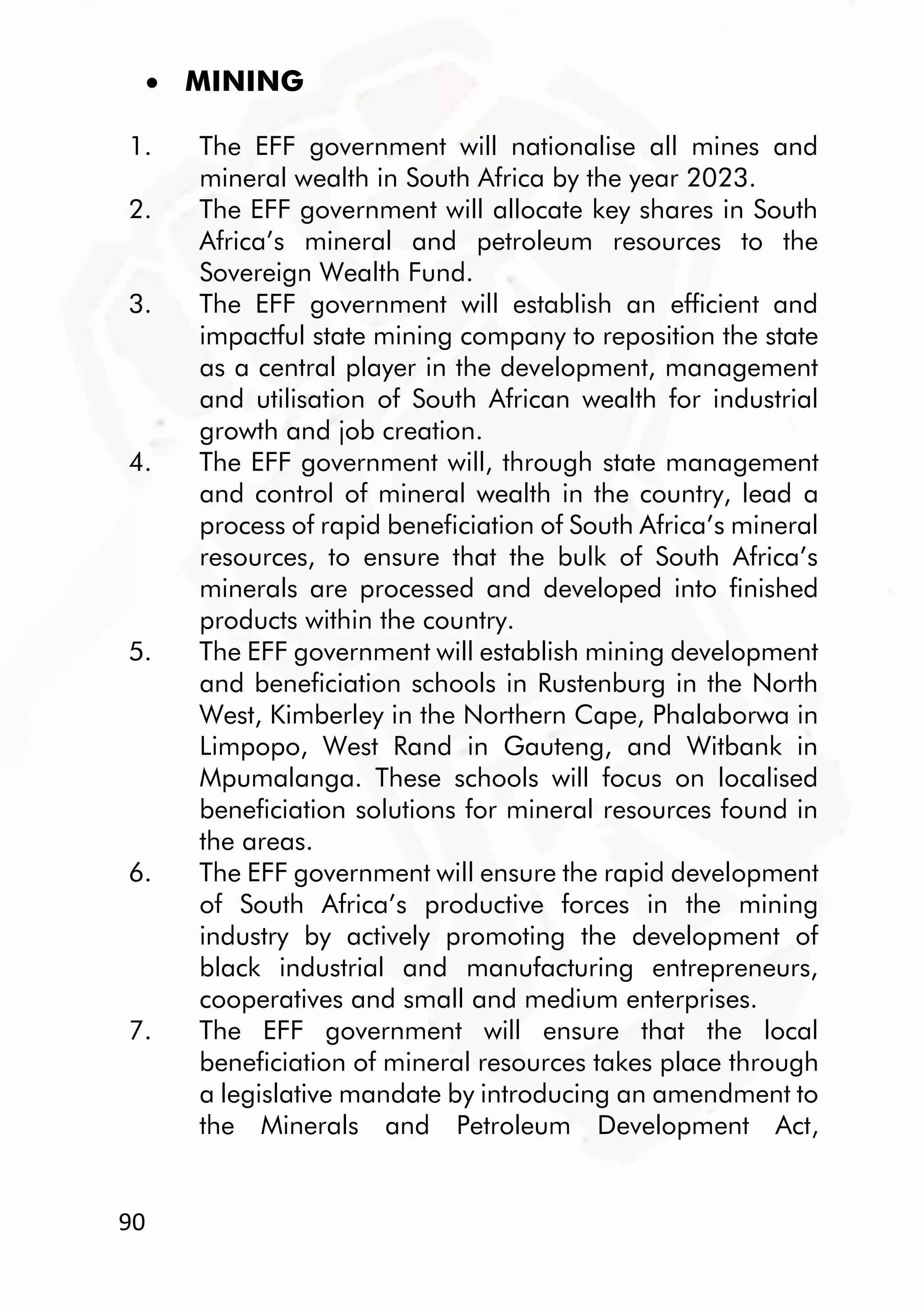 90
 MINING
1. The EFF government will nationalise all mines and
mineral wealth in South Africa by the year 2023.
2. The EFF government will allocate key shares in South
Africa’s mineral and petroleum resources to the
Sovereign Wealth Fund.
3. The EFF government will establish an efficient and
impactful state mining company to reposition the state
as a central player in the development, management
and utilisation of South African wealth for industrial
growth and job creation.
4. The EFF government will, through state management
and control of mineral wealth in the country, lead a
process of rapid beneficiation of South Africa’s mineral
resources, to ensure that the bulk of South Africa’s
minerals are processed and developed into finished
products within the country.
5. The EFF government will establish mining development
and beneficiation schools in Rustenburg in the North
West, Kimberley in the Northern Cape, Phalaborwa in
Limpopo, West Rand in Gauteng, and Witbank in
Mpumalanga. These schools will focus on localised
beneficiation solutions for mineral resources found in
the areas.
6. The EFF government will ensure the rapid development
of South Africa’s productive forces in the mining
industry by actively promoting the development of
black industrial and manufacturing entrepreneurs,
cooperatives and small and medium enterprises.
7. The EFF government will ensure that the local
beneficiation of mineral resources takes place through
a legislative mandate by introducing an amendment to
the Minerals and Petroleum Development Act,
 