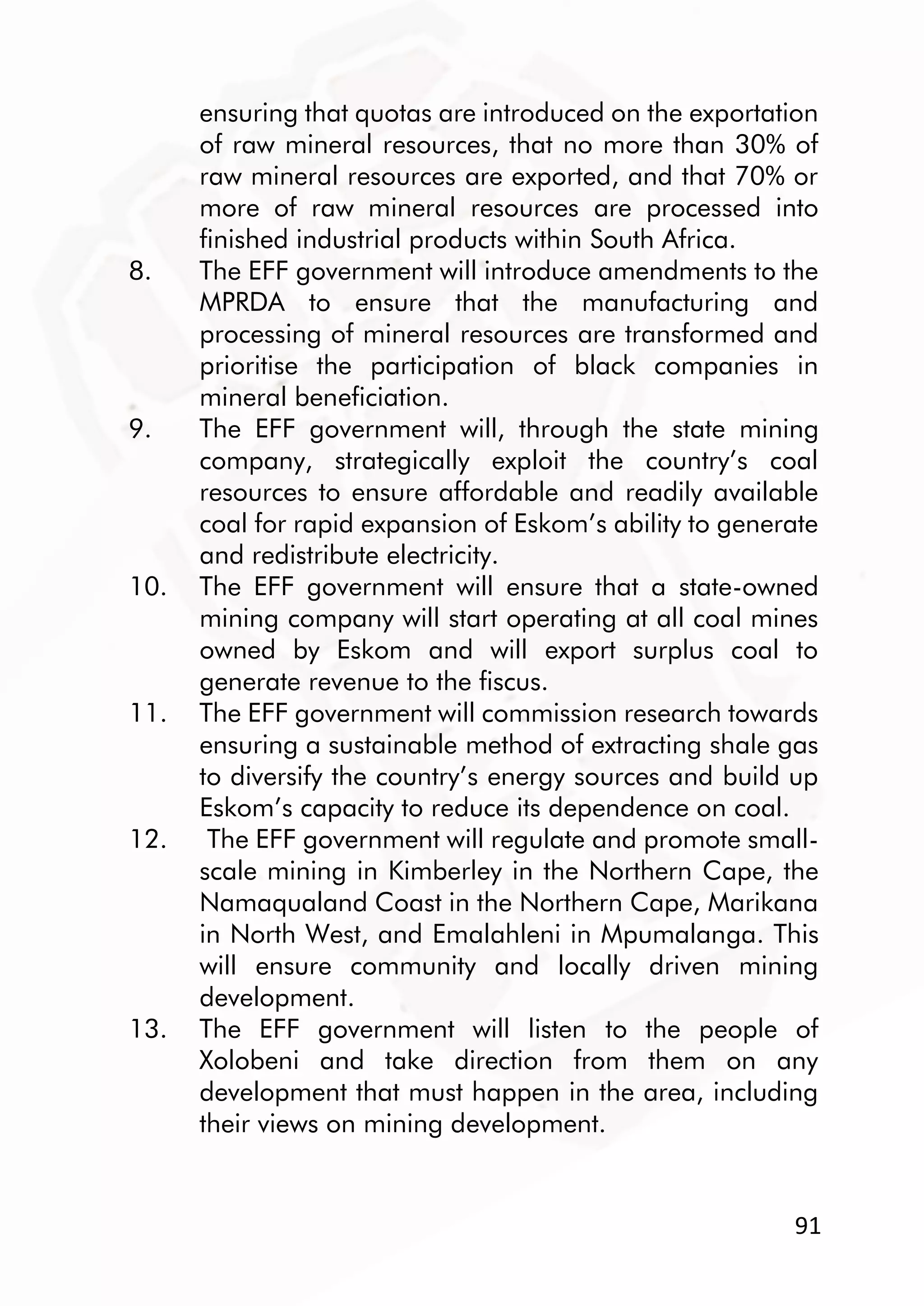 91
ensuring that quotas are introduced on the exportation
of raw mineral resources, that no more than 30% of
raw mineral resources are exported, and that 70% or
more of raw mineral resources are processed into
finished industrial products within South Africa.
8. The EFF government will introduce amendments to the
MPRDA to ensure that the manufacturing and
processing of mineral resources are transformed and
prioritise the participation of black companies in
mineral beneficiation.
9. The EFF government will, through the state mining
company, strategically exploit the country’s coal
resources to ensure affordable and readily available
coal for rapid expansion of Eskom’s ability to generate
and redistribute electricity.
10. The EFF government will ensure that a state-owned
mining company will start operating at all coal mines
owned by Eskom and will export surplus coal to
generate revenue to the fiscus.
11. The EFF government will commission research towards
ensuring a sustainable method of extracting shale gas
to diversify the country’s energy sources and build up
Eskom’s capacity to reduce its dependence on coal.
12. The EFF government will regulate and promote small-
scale mining in Kimberley in the Northern Cape, the
Namaqualand Coast in the Northern Cape, Marikana
in North West, and Emalahleni in Mpumalanga. This
will ensure community and locally driven mining
development.
13. The EFF government will listen to the people of
Xolobeni and take direction from them on any
development that must happen in the area, including
their views on mining development.
 