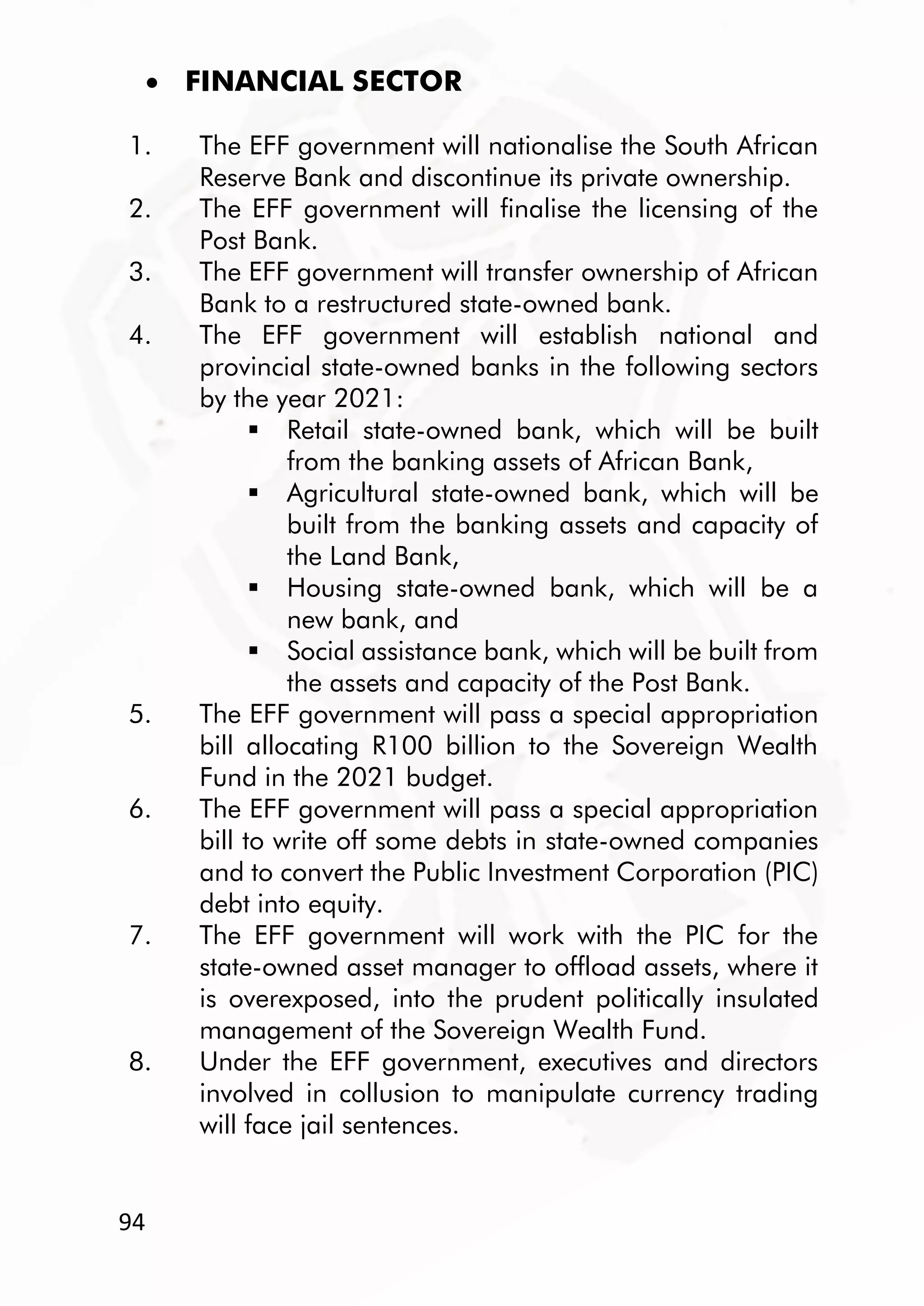 94
 FINANCIAL SECTOR
1. The EFF government will nationalise the South African
Reserve Bank and discontinue its private ownership.
2. The EFF government will finalise the licensing of the
Post Bank.
3. The EFF government will transfer ownership of African
Bank to a restructured state-owned bank.
4. The EFF government will establish national and
provincial state-owned banks in the following sectors
by the year 2021:
 Retail state-owned bank, which will be built
from the banking assets of African Bank,
 Agricultural state-owned bank, which will be
built from the banking assets and capacity of
the Land Bank,
 Housing state-owned bank, which will be a
new bank, and
 Social assistance bank, which will be built from
the assets and capacity of the Post Bank.
5. The EFF government will pass a special appropriation
bill allocating R100 billion to the Sovereign Wealth
Fund in the 2021 budget.
6. The EFF government will pass a special appropriation
bill to write off some debts in state-owned companies
and to convert the Public Investment Corporation (PIC)
debt into equity.
7. The EFF government will work with the PIC for the
state-owned asset manager to offload assets, where it
is overexposed, into the prudent politically insulated
management of the Sovereign Wealth Fund.
8. Under the EFF government, executives and directors
involved in collusion to manipulate currency trading
will face jail sentences.
 