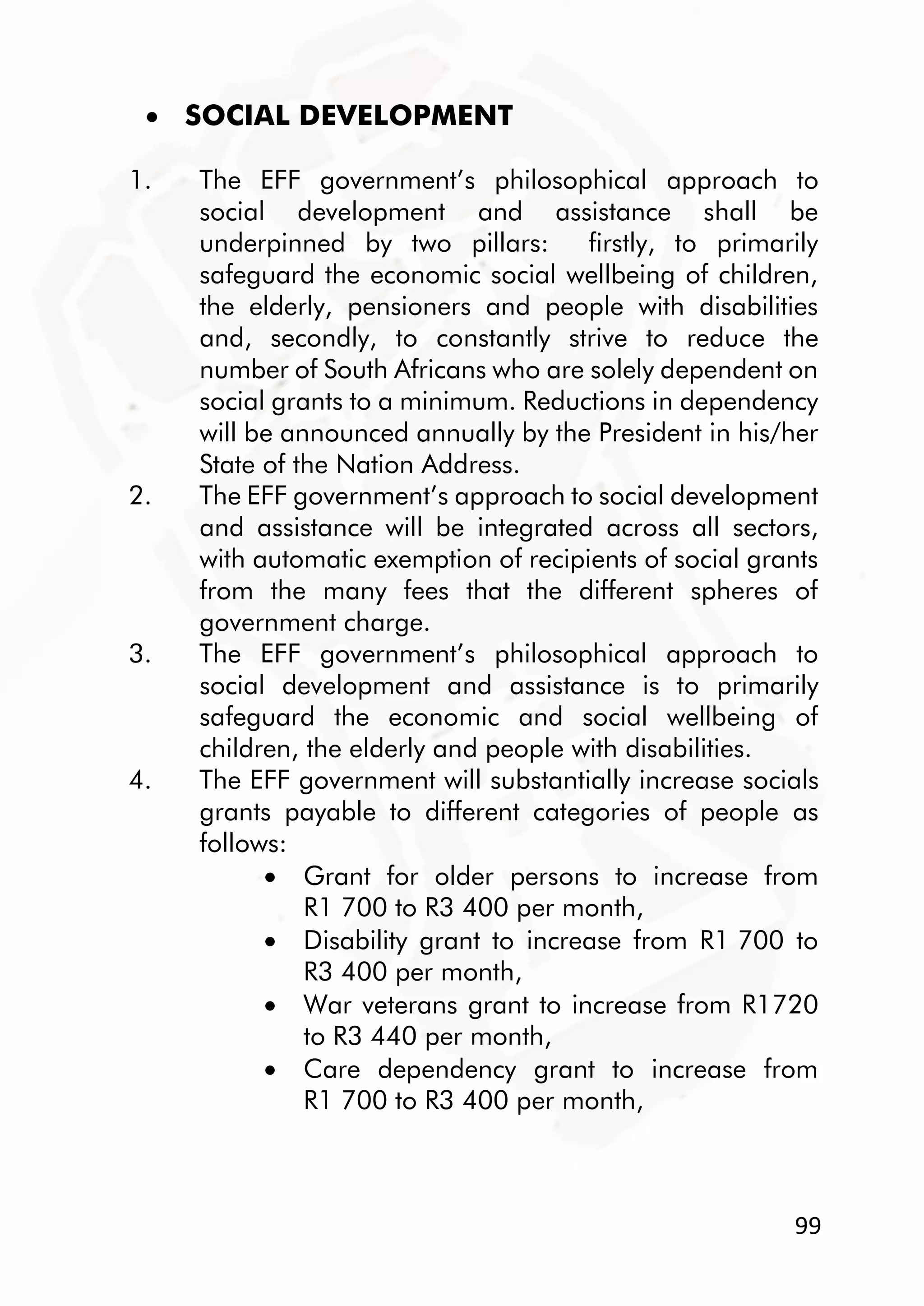 99
 SOCIAL DEVELOPMENT
1. The EFF government’s philosophical approach to
social development and assistance shall be
underpinned by two pillars: firstly, to primarily
safeguard the economic social wellbeing of children,
the elderly, pensioners and people with disabilities
and, secondly, to constantly strive to reduce the
number of South Africans who are solely dependent on
social grants to a minimum. Reductions in dependency
will be announced annually by the President in his/her
State of the Nation Address.
2. The EFF government’s approach to social development
and assistance will be integrated across all sectors,
with automatic exemption of recipients of social grants
from the many fees that the different spheres of
government charge.
3. The EFF government’s philosophical approach to
social development and assistance is to primarily
safeguard the economic and social wellbeing of
children, the elderly and people with disabilities.
4. The EFF government will substantially increase socials
grants payable to different categories of people as
follows:
 Grant for older persons to increase from
R1 700 to R3 400 per month,
 Disability grant to increase from R1 700 to
R3 400 per month,
 War veterans grant to increase from R1720
to R3 440 per month,
 Care dependency grant to increase from
R1 700 to R3 400 per month,
 