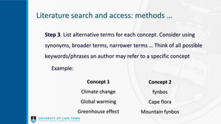 Literature search and access: methods …
Step 3. List alternative terms for each concept. Consider using
synonyms, broader terms, narrower terms … Think of all possible
keywords/phrases an author may refer to a specific concept
Example:
Concept 1
Climate change
Global warming
Greenhouse effect
Concept 2
fynbos
Cape flora
Mountain fynbos
 