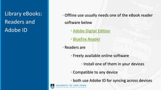 Library eBooks:
Readers and
Adobe ID
◦ Offline use usually needs one of the eBook reader
software below
◦ Adobe Digital Edition
◦ Bluefire Reader
◦ Readers are
◦ Freely available online software
◦ Install one of them in your devices
◦ Compatible to any device
◦ both use Adobe ID for syncing across devices
 